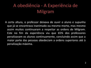 A obediência - A Experiência de
Milgram
A certa altura, o professor deixava de ouvir o aluno e supunha
que já se encontrava inanimado ou mesmo morto, mas mesmo
assim muitos continuaram a respeitar as ordens de Milgram.
Este no fim da experiência viu que 65% dos professores
penalizavam os alunos continuamente, concluindo assim que a
maior parte das pessoas obedeciam a ordens superiores até à
penalização máxima.
2
 