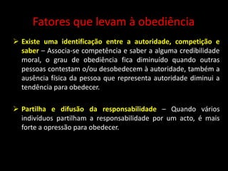 Fatores que levam à obediência
 Existe uma identificação entre a autoridade, competição e
saber – Associa-se competência e saber a alguma credibilidade
moral, o grau de obediência fica diminuído quando outras
pessoas contestam o/ou desobedecem à autoridade, também a
ausência física da pessoa que representa autoridade diminui a
tendência para obedecer.
 Partilha e difusão da responsabilidade – Quando vários
indivíduos partilham a responsabilidade por um acto, é mais
forte a opressão para obedecer.
 