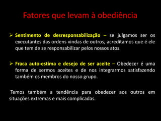 Fatores que levam à obediência
 Sentimento de desresponsabilização – se julgamos ser os
executantes das ordens vindas de outros, acreditamos que é ele
que tem de se responsabilizar pelos nossos atos.
 Fraca auto-estima e desejo de ser aceite – Obedecer é uma
forma de sermos aceites e de nos integrarmos satisfazendo
também os membros do nosso grupo.
Temos também a tendência para obedecer aos outros em
situações extremas e mais complicadas.
 
