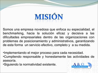 Somos una empresa novedosa que enfoca su especialidad, el
benchmarking, hacia la solución eficaz y decisiva a las
dificultades empresariales dentro de las organizaciones con
problemas de posicionamiento y administrativos, garantizando
de esta forma un servicio efectivo, completo y a su medida.

•Implementando el mejor proceso para cada necesidad.
•Cumpliendo responsable y honestamente las actividades de
asesoría.
•Siguiendo la normatividad existente.
 