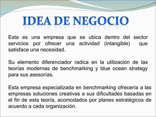 Esta es una empresa que se ubica dentro del sector
servicios por ofrecer una actividad (intangible) que
satisface una necesidad.

Su elemento diferenciador radica en la utilización de las
teorías modernas de benchmarking y blue ocean strategy
para sus asesorías.

Esta empresa especializada en benchmarking ofrecería a las
empresas soluciones creativas a sus dificultades basadas en
el fin de esta teoría, acomodados por planes estratégicos de
acuerdo a cada organización.
 