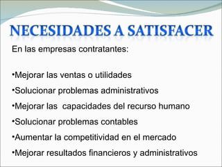 En las empresas contratantes:

•Mejorar las ventas o utilidades
•Solucionar problemas administrativos
•Mejorar las capacidades del recurso humano
•Solucionar problemas contables
•Aumentar la competitividad en el mercado
•Mejorar resultados financieros y administrativos
 