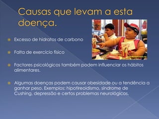    Excesso de hidratos de carbono

   Falta de exercício físico

   Factores psicológicos também podem influenciar os hábitos
    alimentares.

   Algumas doenças podem causar obesidade ou a tendência a
    ganhar peso. Exemplos: hipotireoidismo, síndrome de
    Cushing, depressão e certos problemas neurológicos.
 