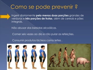 Ingerir diariamente pelo menos duas porções grandes de
verduras e três porções de frutas, além de cereais e pães
integrais.

Não abusar das bebidas alcoólicas.

Comer seis vezes ao dia e não pular as refeições.

Consumir produtos lácteos como leites .
 