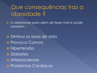    A obesidade para além de fazer mal à saúde
    também :


 Diminui os anos de vida.
 Provoca Cancro
 Hipertensão
 Diabetes
 Arteriosclerose
 Problemas Cardíacos
 