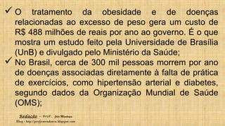 Redação – Prof. João Mendonça
Blog - http://profjcmendonca.blogspot.com
 O tratamento da obesidade e de doenças
relacionadas ao excesso de peso gera um custo de
R$ 488 milhões de reais por ano ao governo. É o que
mostra um estudo feito pela Universidade de Brasília
(UnB) e divulgado pelo Ministério da Saúde;
 No Brasil, cerca de 300 mil pessoas morrem por ano
de doenças associadas diretamente à falta de prática
de exercícios, como hipertensão arterial e diabetes,
segundo dados da Organização Mundial de Saúde
(OMS);
 