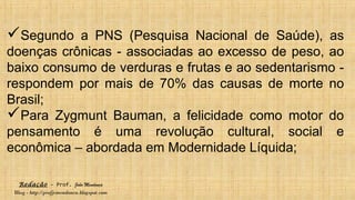 Redação – Prof. João Mendonça
Blog - http://profjcmendonca.blogspot.com
Segundo a PNS (Pesquisa Nacional de Saúde), as
doenças crônicas - associadas ao excesso de peso, ao
baixo consumo de verduras e frutas e ao sedentarismo -
respondem por mais de 70% das causas de morte no
Brasil;
Para Zygmunt Bauman, a felicidade como motor do
pensamento é uma revolução cultural, social e
econômica – abordada em Modernidade Líquida;
 