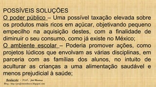 Redação – Prof. João Mendonça
Blog - http://profjcmendonca.blogspot.com
POSSÍVEIS SOLUÇÕES
O poder público – Uma possível taxação elevada sobre
os produtos mais ricos em açúcar, objetivando pequeno
empecilho na aquisição destes, com a finalidade de
diminuir o seu consumo, como já existe no México;
O ambiente escolar – Poderia promover ações, como
projetos lúdicos que envolvam as várias disciplinas, em
parceria com as famílias dos alunos, no intuito de
aculturar as crianças a uma alimentação saudável e
menos prejudicial à saúde;
 