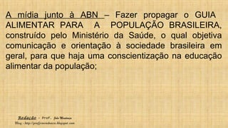 Redação – Prof. João Mendonça
Blog - http://profjcmendonca.blogspot.com
A mídia junto à ABN – Fazer propagar o GUIA
ALIMENTAR PARA A POPULAÇÃO BRASILEIRA,
construído pelo Ministério da Saúde, o qual objetiva
comunicação e orientação à sociedade brasileira em
geral, para que haja uma conscientização na educação
alimentar da população;
 