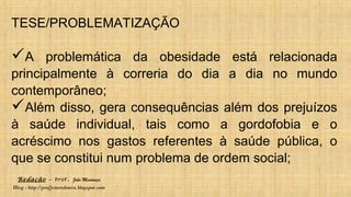 Redação – Prof. João Mendonça
Blog - http://profjcmendonca.blogspot.com
TESE/PROBLEMATIZAÇÃO
A problemática da obesidade está relacionada
principalmente à correria do dia a dia no mundo
contemporâneo;
Além disso, gera consequências além dos prejuízos
à saúde individual, tais como a gordofobia e o
acréscimo nos gastos referentes à saúde pública, o
que se constitui num problema de ordem social;
 