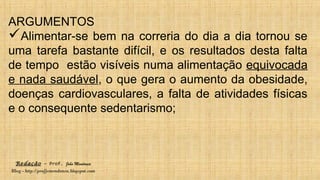 Redação – Prof. João Mendonça
Blog - http://profjcmendonca.blogspot.com
ARGUMENTOS
Alimentar-se bem na correria do dia a dia tornou se
uma tarefa bastante difícil, e os resultados desta falta
de tempo estão visíveis numa alimentação equivocada
e nada saudável, o que gera o aumento da obesidade,
doenças cardiovasculares, a falta de atividades físicas
e o consequente sedentarismo;
 