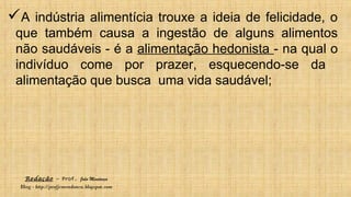 Redação – Prof. João Mendonça
Blog - http://profjcmendonca.blogspot.com
A indústria alimentícia trouxe a ideia de felicidade, o
que também causa a ingestão de alguns alimentos
não saudáveis - é a alimentação hedonista - na qual o
indivíduo come por prazer, esquecendo-se da
alimentação que busca uma vida saudável;
 