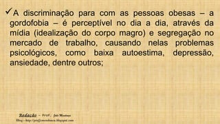 Redação – Prof. João Mendonça
Blog - http://profjcmendonca.blogspot.com
A discriminação para com as pessoas obesas – a
gordofobia – é perceptível no dia a dia, através da
mídia (idealização do corpo magro) e segregação no
mercado de trabalho, causando nelas problemas
psicológicos, como baixa autoestima, depressão,
ansiedade, dentre outros;
 