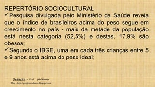 Redação – Prof. João Mendonça
Blog - http://profjcmendonca.blogspot.com
REPERTÓRIO SOCIOCULTURAL
Pesquisa divulgada pelo Ministério da Saúde revela
que o índice de brasileiros acima do peso segue em
crescimento no país - mais da metade da população
está nesta categoria (52,5%) e destes, 17,9% são
obesos;
Segundo o IBGE, uma em cada três crianças entre 5
e 9 anos está acima do peso ideal;
 