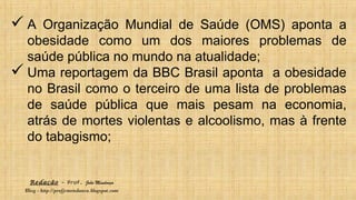 Redação – Prof. João Mendonça
Blog - http://profjcmendonca.blogspot.com
 A Organização Mundial de Saúde (OMS) aponta a
obesidade como um dos maiores problemas de
saúde pública no mundo na atualidade;
 Uma reportagem da BBC Brasil aponta a obesidade
no Brasil como o terceiro de uma lista de problemas
de saúde pública que mais pesam na economia,
atrás de mortes violentas e alcoolismo, mas à frente
do tabagismo;
 