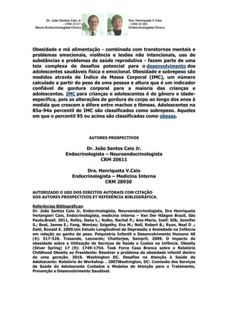 Obesidade e má alimentação - combinada com transtornos mentais e
problemas emocionais, violência e lesões não intencionais, uso de
substâncias e problemas de saúde reprodutiva - fazem parte de uma
teia complexa de desafios potencial para o desenvolvimento dos
adolescentes saudáveis física e emocional. Obesidade e sobrepeso são
medidos através de Índice de Massa Corporal (IMC), um número
calculado a partir do peso de uma pessoa e altura que é um indicador
confiável de gordura corporal para a maioria das crianças e
adolescentes. IMC para crianças e adolescentes é de gênero e idade-
específica, pois as alterações de gordura do corpo ao longo dos anos à
medida que crescem e difere entre machos e fêmeas. Adolescentes na
85a-94a percentil de IMC são classificados como sobrepeso. Aqueles
em que o percentil 95 ou acima são classificadas como obesas.



                             AUTORES PROSPECTIVOS

                         Dr. João Santos Caio Jr.
                 Endocrinologista – Neuroendocrinologista
                                CRM 20611

                          Dra. Henriqueta V.Caio
                    Endocrinologista – Medicina Interna
                                  CRM 28930

AUTORIZADO O USO DOS DIREITOS AUTORAIS COM CITAÇÃO
DOS AUTORES PROSPECTIVOS ET REFERÊNCIA BIBLIOGRÁFICA.

Referências Bibliográficas:
Dr. João Santos Caio Jr, Endocrinologista, Neuroendocrinologista, Dra Henriqueta
Verlangieri Caio, Endocrinologista, medicina interna – Van Der Häägen Brazil, São
Paulo,Brasil. 2011, Rofey, Dana L.; Kolko, Rachel P.; Ana-Maria, Iosif; Silk, Jennifer
S.; Bost, James E.; Fang, Wentao; Szigethy, Eva M.; Noll, Robert B.; Ryan, Neal D .;
Dahl, Ronald E. 2009.Um Estudo Longitudinal de Depressão e Ansiedade na Infância
em relação ao ganho de peso. Psiquiatria Infantil e Desenvolvimento Humano 40
(4): 517-526. Trasande, Leonardo; Chatterjee, Samprit. 2009. O impacto da
obesidade sobre a Utilização de Serviços de Saúde e Custos na Infância. Obesity
(Silver Spring) 17 (9): 1749-1754. Task Force Casa Branca sobre o Relatório
Childhood Obesity ao Presidente: Resolver o problema da obesidade infantil dentro
de uma geração. 2010. Washington DC. Desafios na Atenção à Saúde do
Adolescente: Relatório do Workshop. . 2007Washington, DC: Comissão dos Serviços
de Saúde do Adolescente Cuidados e Modelos de Atenção para o Tratamento,
Prevenção e Desenvolvimento Saudável.
 
