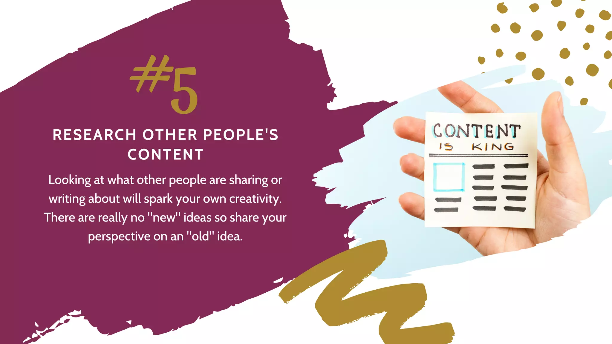 R E S E A R C H O T H E R P E O P L E ' S
C O N T E N T
#5
Looking at what other people are sharing or
writing about will spark your own creativity.
There are really no "new" ideas so share your
perspective on an "old" idea.
 