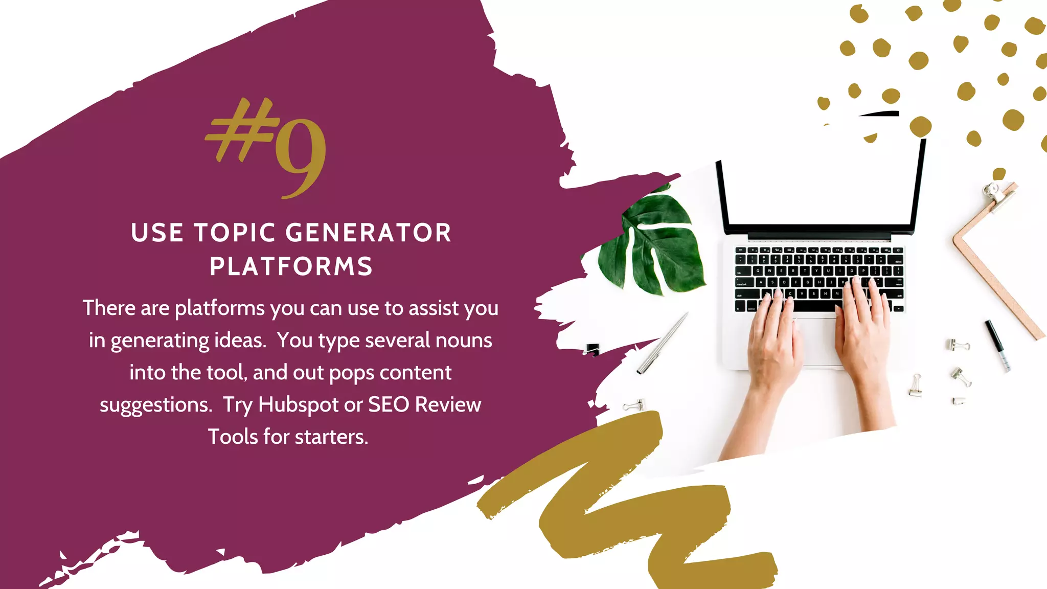 U S E T O P I C G E N E R A T O R
P L A T F O R M S
#9
There are platforms you can use to assist you
in generating ideas. You type several nouns
into the tool, and out pops content
suggestions. Try Hubspot or SEO Review
Tools for starters.
 