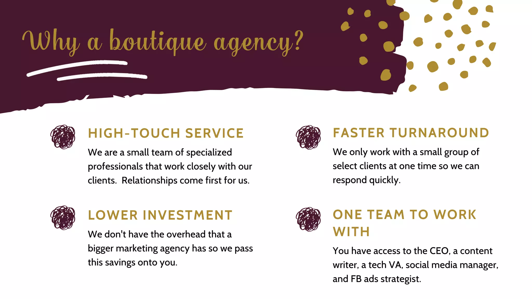 H I G H - T O U C H S E R V I C E
We are a small team of specialized
professionals that work closely with our
clients. Relationships come first for us.
L O W E R I N V E S T M E N T
We don't have the overhead that a
bigger marketing agency has so we pass
this savings onto you.
O N E T E A M T O W O R K
W I T H
You have access to the CEO, a content
writer, a tech VA, social media manager,
and FB ads strategist.
F A S T E R T U R N A R O U N D
We only work with a small group of
select clients at one time so we can
respond quickly.
Why a boutique agency?
 