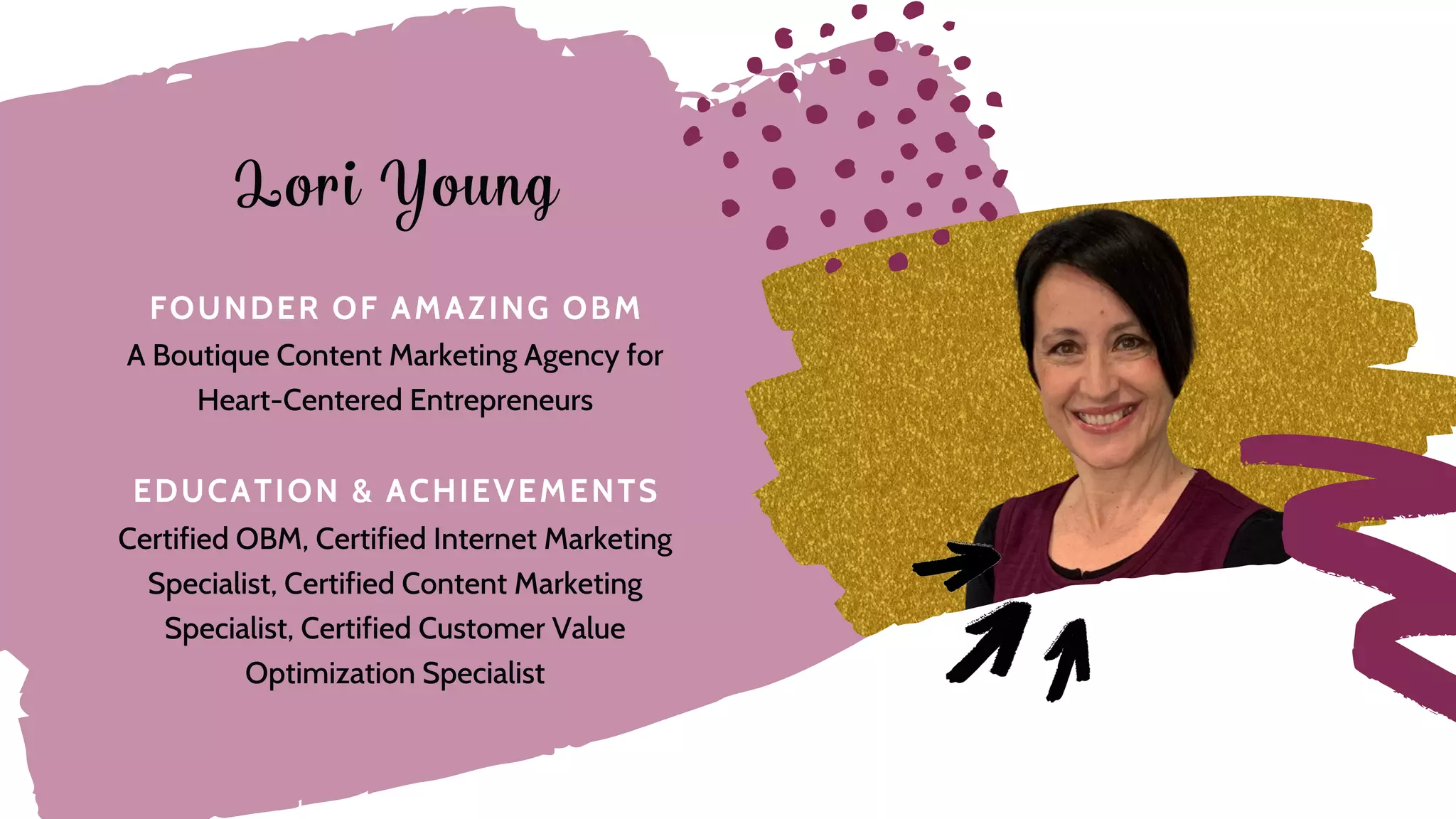 E D U C A T I O N & A C H I E V E M E N T S
F O U N D E R O F A M A Z I N G O B M
Certified OBM, Certified Internet Marketing
Specialist, Certified Content Marketing
Specialist, Certified Customer Value
Optimization Specialist
A Boutique Content Marketing Agency for
Heart-Centered Entrepreneurs
Lori Young
 