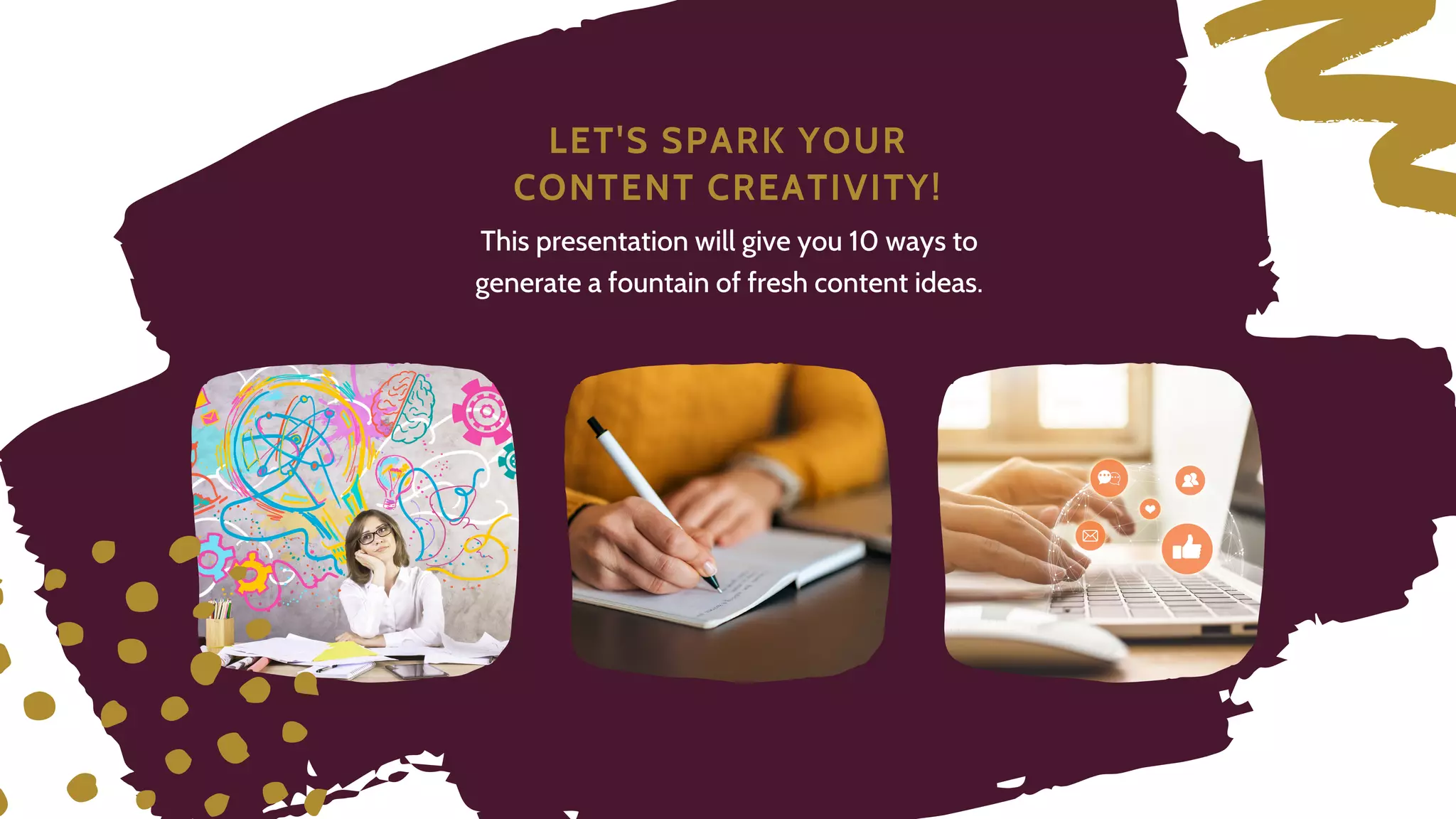 L E T ' S S P A R K Y O U R
C O N T E N T C R E A T I V I T Y !
This presentation will give you 10 ways to
generate a fountain of fresh content ideas.
 