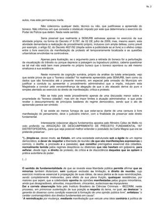 fls. 2




autos, mas este permaneceu inerte.

                Não colacionou qualquer dado, técnico ou não, que justificasse a apreensão do
boneco. Não informou em que consistia o obstáculo imposto por este que determinaria o exercício do
Poder de Polícia que detém. Nada neste sentido.

                Seria possível que realmente a SEMURB estivesse apenas no exercício de sua
atividade própria, na forma do Decreto nº 8.787, de 02 DE julho de 2009, mas, mesmo assim, esta
atividade demandaria a realização de procedimento próprio, inclusive com ampla defesa, como prevê
por exemplo, o artigo 52, do Decreto 4621/92 (dispõe sobre a publicidade ao ar livre) e o efetivo cotejo
entre o livre exercício da manifestação de protesto alí temporariamente localizada e as questões
urbanísticas envolvidas na controvérsia.

                Apenas para ilustração, se o argumento para a retirada do boneco for a perturbação
da visualização do trânsito ou porque deprecia a paisagem ou logradouro público, caberia questionar
se tal mal não está bem mais presente no próprio buraco que o boneco apontava ou até mesmo
sinalizava a sua existência.

                Neste momento de cognição sumária, próprio da análise da tutela antecipada, vejo
que existe prova de que o "boneco cidadão" foi realmente apreendido pela SEMURB, bem como os
dados que são fornecidos até o presente momento, em especial pela omissão do Município em
justificar a conduta ou apresentar o procedimento administrativo que a impôs, induzem esta
Magistrada a concluir pela verossimilhança da alegação de que o ato atacado deriva do puro e
simples atentado ao exercício do direito de manifestação, crítica e protesto.

              Não se trata pois neste procedimento apenas de uma discussão menor sobre a
propriedade do "boneco cidadão", mas sim de impor limites à atuação administrativa e que pode
revelar o descumprimento de princípios basilares do regime democrático, sendo que o ato de
apreensão parece ser símbolo.

              E se existe ao menos fumaça de que estar-se-ia diante de uma censura à livre
manifestação do pensamento, deve o judiciário intervir, com a finalidade de preservar este direito
fundamental.

               Interessante colacionar alguns fundamentos apostos pelo Ministro Celso de Mello no
voto proferido na ARGÜIÇÃO DE DESCUMPRIMENTO DE PRECEITO FUNDAMENTAL 187
DISTRITOFEDERAL, para que seja possível melhor entender o postulado da Carta Magna que ora se
pretende preservar:

"(...)Impõe-se, desse modo, ao Estado, em uma sociedade estruturada sob a égide de um regime
democrático, o dever de respeitar a liberdade de reunião (de que são manifestações expressivas o
comício, o desfile, a procissão e a passeata), que constitui prerrogativa essencial dos cidadãos,
normalmente temida pelos regimes despóticos ou ditatoriais que não hesitam em golpeá-la, para
asfixiar, desde logo, o direito de protesto, de crítica e de discordância daqueles que se opõem à
prática autoritária do poder.

(...)


O sentido de fundamentalidade de que se reveste essa liberdade pública permite afirmar que as
minorias também titularizam, sem qualquer exclusão ou limitação, o direito de reunião, cujo
exercício mostra-se essencial à propagação de suas idéias, de seus pleitos e de suas reivindicações,
sendo completamente irrelevantes, para efeito de sua plena fruição, quaisquer resistências, por
maiores que sejam, que a coletividade oponha às opiniões manifestadas pelos grupos minoritários,
ainda que desagradáveis, atrevidas, insuportáveis, chocantes, audaciosas ou impopulares.
Daí a correta observação feita pelo Instituto Brasileiro de Ciências Criminais – IBCCRIM, neste
processo, em primorosa sustentação de sua posição a respeito do tema, na qual, ao destacar “a
garantia do dissenso como condição essencial à formação de uma opinião pública livre”, enfatizou “o
caráter contramajoritário dos direitos fundamentais em causa”:
“A reivindicação por mudança, mediante manifestação que veicule uma ideia contrária à política de
 