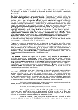 fls. 3




governo, não elide sua juridicidade. Ao contrário: a contraposição ao discurso majoritário situa-se,
historicamente, no germe da liberdade da expressão enquanto comportamento juridicamente
garantido. (...).
...................................................
Os direitos fundamentais em causa, vocacionados à formação de uma opinião pública livre,
socorrem fundamentalmente as minorias políticas, permitindo-lhes a legítima aspiração de
tornarem-se, amanhã, maioria; esta é a lógica de um sistema democrático no qual o poder se
submete à razão, e não a razão ao poder. Decerto, inexistiria qualquer razão para que os direitos de
liberdade de expressão, de reunião e de manifestação fossem alçados a tal condição caso seu âmbito
normativo garantisse, exclusivamente, a exteriorização de concepções compartilhadas pela ampla
maioria da sociedade ou pela política em vigor. Se para isso servissem, comporiam uma
inimaginável categoria de ‘direitos desnecessários’; não seriam, pois, verdadeirosdireitos.
A proibição do dissenso equivale a impor um ‘mandado de conformidade’, condicionando a
sociedade à informação oficial – uma espécie de ‘marketplace of ideas’ (OLIVER WENDELL
HOLMES) institucionalmentelimitado. Ou, o que é ainda mais profundo: a imposição de um
comportamento obsequioso produz, na sociedade, um pernicioso efeito dissuasório (‘chilling
effect’),culminando, progressivamente, com a aniquilação do próprio ato individual de reflexão (...).
A experiência histórica revela, pois, que o discurso antagônico não requer repressão, mas
tolerância; se não fosse pela óbvia razão de que,despida de certo grau de tolerância, a convivência
se tornaria socialmente insuportável, justificar-se-ia tal padrão de conduta pela sempre possível
hipótese de que a ‘verdade’ não esteja do lado da maioria.
...................................................
Perceba-se, nessa linha de perspectiva: um candidato ou partido político que inclua em sua
plataforma ou programa de governo a descriminalização de uma conduta delituosa está a fazer
‘apologia ao crime’? No mesmo tom: seria ilegal uma manifestação pública tendente a arregimentar
apoio à apresentação de um anteprojeto de lei de iniciativa popular com o objetivo de propor a
descriminalização de determinada conduta? E a publicação de uma obra literária, individual ou coletiva
difundindo a mesma opinião? A propósito: a sustentação teórica do reducionismo penal – que, em
termos radicais designa-se ‘abolicionismo’ – é prática criminosa?”
(grifei)

Cabe enfatizar, presentes tais razões, que o Supremo Tribunal Federal, no desempenho da
jurisdição constitucional, temproferido, muitas vezes, decisões de caráter nitidamente
contramajoritário, em clara demonstração de que os julgamentos desta Corte Suprema, quando
assim proferidos, objetivam preservar, em gesto de fiel execução dos mandamentos constitucionais,
a intangibilidade de direitos, interesses e valores que identificam os grupos minoritários expostos a
situações de vulnerabilidade jurídica, social, econômica ou política e que, por efeito de tal condição,
tornam-se objeto de intolerância, de perseguição, de discriminação, de injusta exclusão, de
repressão e de abuso contra os seus direitos."

                 Poder-se-ia afirmar que a manifestação do autor, instrumentalizada através do boneco
em questão seria isolada, sem eco, e, por isso, não mereceria o despertar do Judiciário para a
questão. Seria insignificante a apreensão atacada e não mereceria a movimentação da atividade
judicial. Ocorre que essa liberdade de manifestar a sua crítica, insatisfação, protesto através do meio
de que dispõe, pacificamente, sem agredir quem quer que seja, merece proteção. Essa sua liberdade
tem conteúdo e merece a atenção que lhe foi conferida pela Carta Magna, como direito fundamental
de qualquer cidadão, condição indispensável para a preservação do regime democrático.

               Os fundamentos acima apontados já fazem transparecer a urgência na concessão da
medida, de forma a impedir o cerceamento de direito fundamental.

                Outrossim, não vislumbro perigo de irreversibilidade da tutela.

                 Ante o exposto, defiro o pedido de tutela antecipatória para determinar que o ente
demandado realize a entrega do chamado "boneco cidadão" ao autor, no prazo de 24 horas, bem
como na forma do artigo 399, do Código de Processo Civil, apresente em juízo o auto de infração
referente ao fato narrados nos presentes autos, no prazo de cinco dias.
               Cite-se e intime-se a parte demandada, advertindo-se que a entidade ré deverá
apresentar a defesa no prazo de 30 (trinta) dias, informando, no mesmo ato, se há interesse em
 