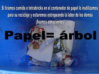 Tiremos el papel usado (folios, cartulinas, hojas de libreta)en el contenedor apropiado ¡Va a reciclarse!.Si tiramos comida o tetrabricks en el contenedor de papel lo inutilizamos para su reciclaje y estaremos estropeando la labor de los demás¡Seamos conscientes!Papel= árbol