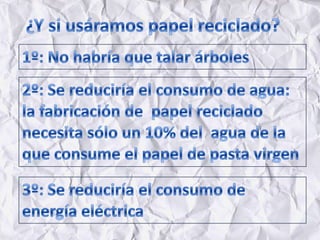 ¿Y si usáramos papel reciclado?1º: No habría que talar árboles2º: Se reduciría el consumo de agua: la fabricación de  papel reciclado necesita sólo un 10% del  agua de la que consume el papel de pasta virgen3º: Se reduciría el consumo de energía eléctrica