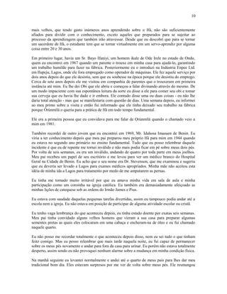 mais velhos, que tendo gasto inúmeros anos aprendendo sobre o Ifá, não são suficientemente
afiados para dividir com o conhecimento, exceto aqueles que preparados para se sujeitar ao
processo da aprendizagem que também irão atravessar. Desde que eu descobri que para se tornar
um sacerdote de Ifá, o estudante tem que se tornar virtualmente em um servo-aprendiz por alguma
coisa entre 20 e 30 anos.
Em primeiro lugar, havia um Sr. Bayo Ifaniyi, um homem ikale de Ode Irele no estado de Ondo,
quem eu encontrei em 1967 quando um parente o trouxe em minha casa para ajudá-lo, garantindo
um trabalho humilde para fazer na fábrica. Posteriormente eu o introduzi na Indústria Enpee Ltd.
em Ilupeju, Lagos, onde ele fora empregado como operador de máquinas. Ele fez aquele serviço por
dois anos depois do que ele desistiu, sem que eu soubesse na época porque ele desistiu do emprego.
Cerca de sete anos depois ele me visitou em companhia de parentes que o trouxeram em primeira
instância até mim. Eu lhe dei Obi que ele abriu e começou a falar divinando através do mesmo. De
um modo impaciente com sua espontânea leitura da sorte eu disse a ele para comer seu obi e tomar
sua cerveja que eu havia lhe dado e ir embora. Ele contudo disse uma ou duas coisas - eu não lhe
daria total atenção - mas que se manifestaria com questão de dias. Uma semana depois, eu informei
ao meu primo sobre a visita e então fui informado que ele tinha deixado seu trabalho na fábrica
porque Òrúnmìlá o queria para a prática de Ifá em todo tempo fundamental.
Ele era a primeira pessoa que eu convidava para me falar de Ọrúnmìlá quando o chamado veio a
mim em 1981.
Também recordei de outro jovem que eu encontrei em 1969, Mr. Idahosa Imasuen de Benin. Eu
viria a ter conhecimento depois que meu pai preparou meu próprio Ifá para mim em 1944 quando
eu estava no segundo ano primário no ensino fundamental. Tudo que eu posso relembrar daquele
incidente é que eu de repente me tornei inválido e não mais podia ficar em pé sobre meus dois pés.
Por volta de seis semanas, eu era um inválido, andando de quatro por toda parte em meus joelhos.
Meu pai recebeu um papel de seu escritório e me levou para ver um médico branco do Hospital
Geral na Cidade de Benin. Eu acho que o seu nome era Dr. Stevenson, que me examinou e sugeriu
que eu deveria ser levado a Lagos para exames médicos apropriados. Minha mãe não aceitou esta
idéia de minha ida a Lagos para tratamento por medo de me amputarem as pernas.
Eu tinha me tornado muito irritável por que eu amava minha vida em sala de aula e minha
participação como um coroinha na igreja católica. Eu também era demasiadamente afeiçoado as
minhas lições de catequese sob as ordens do Irmão James e Pius.
Eu estava com saudade daquelas pequenas tarefas divertidas, assim eu tampouco podia andar até a
escola nem a igreja. Eu não estava em posição de participar de alguma atividade escolar ou cristã.
Eu tenho vaga lembrança do que aconteceu depois, eu tinha estado doente por exatas seis semanas.
Meu pai tinha convidado alguns velhos homens que vieram a sua casa para preparar algumas
sementes pretas as quais eles colocaram em uma cabaça e encheram-na de óleo e eu fui chamado
naquele quarto.
Eu não posso me recordar totalmente o que aconteceu depois disso, nem eu sei tudo o que tinham
feito comigo. Mas eu posso relembrar que mais tarde naquela noite, eu fui capaz de permanecer
sobre os meus pés novamente e andar para fora da casa para urinar. Eu porém não estava totalmente
desperto, assim sendo eu não provoquei nenhum alarme sobre a mudança em minha condição física.
Na manhã seguinte eu levantei normalmente e andei até o quarto de meus pais para lhes dar meu
tradicional bom dia. Eles estavam surpresos por me ver de volta sobre meus pés. Ele resmungou
10
 