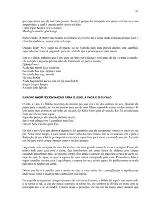 que esperavam que ele morresse jovem. Assim é porque foi composto um poema em louvor a sua
longevidade, a qual é cantada pelos Awos até hoje.
Ugun-Ugun Kii Ku Lewe, Kange;
Maadagba maadarigbo Kange
Significando: O abutre não morreu na infância; eu viverei até a velha idade avançada porque nem o
chumbo apodreceu, nem o latão enferruja.
Quando Iwary Meji surge na divinação ou no Ugbodu para uma pessoa doente, este sacrifício
especial (ono Ifá) será preparado para ele, afim de que a pessoa possa viver muito.
Este é o último trabalho que é dito para ser feito por Ejikoko Iworí antes de ele vir para o mundo.
Ele compôs o seguinte poema antes de finalmente vir para o mundo:
Ejikoko Iworí
Alade teju momi koo, womi ire
Bo omode baa teju, moma ri awó
Bo omode baa teju, aamofa
Eji koko IwOrí
Alade teeju momi ko wo omi ire Eji koko IwOrí
Jengen Jengen Jengen
Awaade dode Igbodo
EJIKOKO IWORÍ FEZ DIVINAÇÃO PARA O LEÃO, A VACA E O BÚFALO.
O leão, a vaca e o búfalo nasceram do mesmo pai, que era o rei dos animais no céu. Quando ele
partiu para o mundo, se fez necessário para um de seus filhos repassá-lo como rei dos animais. O
leão nesse item correu ao adivinho de seu pai, Eji Koko Iworí para divinação. Ele foi avisado para
fazer sacrifício como segue:
Jogar dez pedaços de carne de elefante no rio;
Servir sua cabeça com 1 camaleão para Èşu;
Dar um bode e contas para Èşu.
Ele fez o sacrifício sem demora alguma e foi garantido que ele certamente tomaria o título de seu
pai. Nesse meio tempo, a vaca sendo a mais velha dos três irmãos, não se incomodou em ir para a
divinação, já que a lei de primogenitura no céu a capacitava para tomar a coroa de seu pai. Portanto
ele foi neste meio tempo coroado como o rei dos animais.
Logo mais tarde a esposa da vaca foi ao rio e viu uma grande massa de carne e a pegou. Como ela
estava indo para casa com a carne, Èşu transformou em carne fresca de elefante com sangue
escoando lentamente dela. Ao mesmo tempo, Èşu atraiu a atenção do leão para a peça de carne no
topo do pote de água, na qual a esposa da vaca estava carregando para casa. Persuadiu o leão a
seguir a mulher até sua casa. Logo depois, a esposa da vaca, rainha agora, foi publicamente acusada
pelo leão de roubar sua carne.
Desde que furto é punido com a morte no céu, a vaca soube das conseqüências e rapidamente
abdicou ao trono e escapou para a terra com sua esposa.
Em seguida ao repentino desaparecimento do rei (vaca) do trono, o búfalo foi o próximo convocado
a se tornar o rei, já que ele nunca esperava se tornar rei, ele também se dirigiu ao trono sem se
preocupar em ir ao divinador. Correto desde o princípio, ele era um rei muito cruel. Sempre que
101
 