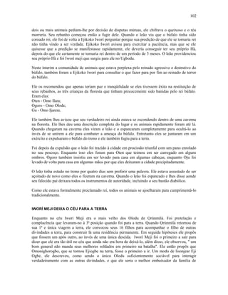 dois ou mais animais pediam-lhe por decisão de disputas mútuas, ele chifrava o queixoso e o réu
morreria. Seu rebanho começou então a fugir dele. Quando o leão viu que o búfalo tinha sido
coroado rei, ele foi de volta a Ejikoko Iworí perguntar porque sua predição de que ele se tornaria rei
não tinha vindo a ser verdade. Ejikoko Iworí avisou para exercitar a paciência, mas que se ele
quisesse que a predição se manifestasse rapidamente, ele deveria conseguir ter seu próprio Ifá,
depois do que ele certamente se tornaria rei dentro de um período de 3 meses. O leão providenciou
seu próprio Ifá e foi Iworí meji que surgiu para ele no Ugbodu.
Neste ínterim a comunidade de animais que estava perplexa pelo reinado agressivo e destrutivo do
búfalo, também foram a Ejikoko Iworí para consultar o que fazer para por fim ao reinado de terror
do búfalo.
Ele os recomendou que apenas teriam paz e tranqüilidade se eles tivessem êxito na restituição de
seus rebanhos, as três crianças da floresta que tinham precocemente sido banidas pelo rei búfalo.
Eram elas:
Oten - Omo Ilara;
Ogoro - Omo Olode;
Gu - Omo Ijarere.
Ele também lhes avisou que seu verdadeiro rei ainda estava se escondendo dentro de uma caverna
na floresta. Ele lhes deu uma descrição completa do lugar e os animais rapidamente foram até lá.
Quando chegaram na caverna eles viram o leão e o espancaram completamente para ocultá-lo ao
invés de se unirem a ele para combater a ameaça do búfalo. Entretanto eles se juntaram em um
exército e expulsaram o búfalo do trono e ele também fugiu para a terra.
Foi depois da expulsão que o leão foi trazido à cidade em procissão triunfal com um pano enrolado
no seu pescoço. Enquanto isso eles foram para Oten que teimou em ser carregado em alguns
ombros. Ogoro também insistiu em ser levado para casa em algumas cabeças, enquanto Oju foi
levado de volta para casa em algumas mãos por que eles deixaram a cidade precipitadamente.
O leão tinha estado no trono por quatro dias sem proferir uma palavra. Ele estava assustado de ser
açoitado de novo como eles o fizeram na caverna. Quando o leão foi espancado e lhes disse aonde
seu falecido pai deixara todos os instrumentos de autorídade, incluindo o seu bastão diabólico.
Como ele estava formalmente proclamado rei, todos os animais se ajoelharam para cumprimentá-lo
tradicionalmente.
IWORÍ MEJI DEIXA O CÉU PARA A TERRA
Enquanto no céu Iworí Meji era o mais velho dos Olodu de Ọrúnmìlá. Foi protelação e
complacência que levaram-no à 3ª posição quando foi para a terra. Quando Ọrúnmìlá retornou de
sua 1ª e única viagem a terra, ele convocou seus 16 filhos para acompanhar o filho de outras
divindades a terra, para construir lá uma residência permanente. Em seguida hipóteses ele propôs
que fossem um após outro, ao invés de uma única descida. Iworí Meji foi o primeiro a sair para
dizer que ele era tão útil no céu que ainda não era hora de deixá-lo, além disso, ele observou, " um
bom general não manda seus melhores soldados em primeiro na batalha". Ele então propôs que
Omonighorogbo, que se tornou Ejiogbe na terra, fosse o primeiro a ir. Um modo de lisonjear Eji
Ogbe, ele descreveu, como sendo o único Olodu suficientemente sociável para interagir
verdadeiramente com as outras divindades, e que ele seria o melhor embaixador da família de
102
 