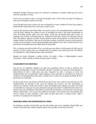 Ọrúnmìlá. Ejiogbe ofereceu-se para ser o primeiro a encabeçar o caminho, desde que ele tivesse
uma boa razão para ir a terra.
Como nós já revelamos sobre a coroação de Ejiogbe como o Rei do Dia, tão logo ele chegou na
terra, por ter chegado em plena luz do dia.
Como Ejiogbe não trouxe notícias de suas averiguações na terra, também foi Iworí que propôs a
Ọrúnmìlá que Oyeku Meji fosse o próximo a ir para a terra.
Como já foi mostrado sobre Oyeku-Meji, ele nasceu à noite e foi conseqüentemente coroado como
o Rei da Noite. Quando ele começou a ouvir as novidades de como a vida estava prosperando na
terra, Iworí-Meji decidiu seguir seus dois irmãos. Assim que ele decidiu partir para a terra, os
seguintes Awo fizeram a divinação para ele: Akàkarà ka moni tuka, Owara wiri, Oju egun, Iba afo
demi, Mu akpoko, Akpowa no muko. Pessoas potentes fazem outras potentes. Um altar divino está
sempre coberto em mistérios. Meu pai me disse para carregar a sacola de sucessos no meu pescoço
e assim eu não entregaria a sacola da prosperidade para ninguém. Estes são os nomes dos três Awo
que fizeram a divinação para Iworí-Meji antes de sua partida.
Eles o avisaram para dar um bode a Èşu e um galo para sua cabeça ou tudo quanto ele sabia que ele
comeria. Ele deu o bode a Èşu, um camaleão para sua cabeça e um carneiro para Ifá. Ele também
foi a Ọrúnmìlá ( o Deus Poderoso) para obter sua benção.
Quando ele estava deixando o palácio divino, ele pediu a Deus o Akpominijekun (sacola
misteriosa). Tendo recebido a mesma ele desceu para o mundo.
O NASCIMENTO DE IWORÍ MEJI
Seu pai era um indigente, enquanto sua mãe uma sacerdotisa divina. A mãe se chamava Jetti
(alguém desmazelado) e seu pai era chamado Ako-Oko. Enquanto no ventre, ele atraiu presentes e
benevolência de tudo e todos para seus pais. Enquanto sua mãe o carregou no útero, ela
freqüentemente não era permitida a pagar qualquer serviço prestado ou mercadorías as quais ela
comprava. Ela freqüentemente dizia que a criança em seu ventre era um grande sacerdote de Ifá, e
que deveria ser respeitado.
No dia em que nasceu, ele chorou na frente da casa de seu pai, mas o choro ecoou atrás da casa. Ele
freqüentemente era deixado só por causa do mistério que envolvia sua vida. Geralmente se
extraviava na floresta, aonde usava todos os tipos de folhagem para esfregar sua cabeça. Ele tinha
um chocalho em si para que seus pais pudessem conseguir encontrá-lo. Freqüentemente auxiliava as
pessoas sobre seus problemas. Numa dessas ocasiões ele recomendou a seus pais para servirem suas
cabeças mutuamente, a fim de que eles pudessem prosperar. O pai deveria usar uma galinha para
servir a cabeça da mãe, enquanto a mãe usaria um galo para servir a cabeça do pai. Após o
sacrifício, seu progresso foi excepcional.
IWORÍ-MEJI BRIGA POR SENIORÍDADE NA TERRA.
Na chegada ao mundo, ele descobriu que seus dois irmãos mais novos, Ejiogbe e Oyeku-Meji, que
vieram a terra antes dele, tinham respectivamente sido coroados reis do Dia e da Noite.
103
 