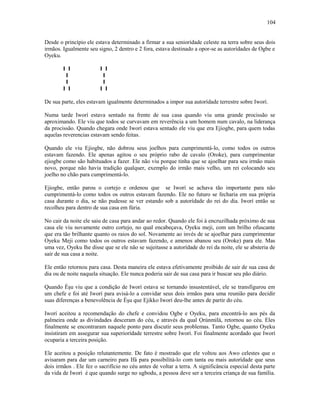 Desde o princípio ele estava determinado a firmar a sua seniorídade celeste na terra sobre seus dois
irmãos. Igualmente seu signo, 2 dentro e 2 fora, estava destinado a opor-se as autorídades de Ogbe e
Oyeku.
I I I I
I I
I I
I I I I
De sua parte, eles estavam igualmente determinados a impor sua autorídade terrestre sobre Iworí.
Numa tarde Iworí estava sentado na frente de sua casa quando viu uma grande procissão se
aproximando. Ele viu que todos se curvavam em reverência a um homem num cavalo, na liderança
da procissão. Quando chegara onde Iworí estava sentado ele viu que era Ejiogbe, para quem todas
aquelas reverencias estavam sendo feitas.
Quando ele viu Ejiogbe, não dobrou seus joelhos para cumprimentá-lo, como todos os outros
estavam fazendo. Ele apenas agitou o seu próprio rabo de cavalo (Oroke), para cumprimentar
ejiogbe como são habituados a fazer. Ele não viu porque tinha que se ajoelhar para seu irmão mais
novo, porque não havia tradição qualquer, exemplo do irmão mais velho, um rei colocando seu
joelho no chão para cumprimentá-lo.
Ejiogbe, então parou o cortejo e ordenou que se Iworí se achava tão importante para não
cumprimentá-lo como todos os outros estavam fazendo. Ele no futuro se fecharia em sua própria
casa durante o dia, se não pudesse se ver estando sob a autorídade do rei do dia. Iworí então se
recolheu para dentro de sua casa em fúria.
No cair da noite ele saiu de casa para andar ao redor. Quando ele foi à encruzilhada próximo de sua
casa ele viu novamente outro cortejo, no qual encabeçava, Oyeku meji, com um brilho ofuscante
que era tão brilhante quanto os raios do sol. Novamente ao invés de se ajoelhar para cumprimentar
Oyeku Meji como todos os outros estavam fazendo, e amenos abanou seu (Oroke) para ele. Mas
uma vez, Oyeku lhe disse que se ele não se sujeitasse a autorídade do rei da noite, ele se absteria de
sair de sua casa a noite.
Ele então retornou para casa. Desta maneira ele estava efetivamente proibido de sair de sua casa de
dia ou de noite naquela situação. Ele nunca poderia sair de sua casa para ir buscar seu pão diário.
Quando Èşu viu que a condição de Iworí estava se tornando insustentável, ele se transfigurou em
um chefe e foi até Iworí para avisá-lo a convidar seus dois irmãos para uma reunião para decidir
suas diferenças a benevolência de Èşu que Ejikko Iworí deu-lhe antes de partir do céu.
Iworí aceitou a recomendação do chefe e convidou Ogbe e Oyeku, para encontrá-lo aos pés da
palmeira onde as divindades desceram do céu, e através da qual Ọrúnmìlá, retornou ao céu. Eles
finalmente se encontraram naquele ponto para discutir seus problemas. Tanto Ogbe, quanto Oyeku
insistiram em assegurar sua superiorídade terrestre sobre Iworí. Foi finalmente acordado que Iworí
ocuparia a terceira posição.
Ele aceitou a posição relutantemente. De fato é mostrado que ele voltou aos Awo celestes que o
avisaram para dar um carneiro para Ifá para possibilitá-lo com tanta ou mais autorídade que seus
dois irmãos . Ele fez o sacrifício no céu antes de voltar a terra. A significância especial desta parte
da vida de Iworí é que quando surge no ugbodu, a pessoa deve ser a terceira criança de sua família.
104
 
