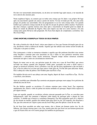 Ele deve ter reencarnado anteriormente, ou ele deve ter morrido logo após nascer, e ter nascido de
novo através dos mesmos pais.
Nesta seqüência lógica, eu contaria que eu tenho uma criança que foi dado o seu próprio Ifá logo
após seu nascimento quando ele estava a ponto de morrer. Foi-me revelado por Ifá, oito anos atrás
porque ele perdeu sua seniorídade. Eles me perguntaram se eu tive uma criança antes. Foi quando
lembrei que a primeira criança nascida de sua mãe foi um par de gêmeos ambos machos. O primeiro
das duas crianças a apontar morreu cinco dias após o nascimento no hospital geral na cidade de
Benin no estado de (Bendel) da Nigéria. Dois anos depois sua mãe teve outro menino e foi esta
criança para quem Ifá havia sido preparado. Ele ficou bem depois de completada a cerimônia. Seu
Ifá é Iworí Meji.
COMO IWORÍ MEJI SOBREPUJA TODOS OS SEUS IRMÃOS
De volta a história de vida de Iworí, vários anos depois os Awo que fizeram divinação para ele no
céu, decidiram visitar a nobreza do mundo. Aqueles que não sabiam seus nomes seriam levados de
volta para o céu para se retirar.
Eles começaram a visitar os monarcas reinantes e aqueles que não puderam descobrir seus nomes
eram forçados a retornar para seus ancestrais no céu e todos os seus pertences terrestres eram
confiscados e colocados numa sacola misteriosa. Naquele tempo muitos monarcas reinantes
morreram um após o outro em circunstancias misteriosas.
Depois de tratar com os reis, seu próximo ponto de visita era a casa de Iworí-Meji, que estava
servindo sua cabeça, quando eles chegaram. Então antes, assustado em como a morte estava a
atingir os monarcas reinantes, Iworí, consultou o seu Ifá, que lhe disse rapidamente a dar um bode a
Èşu, a fim de sobreviver ao teste que logo estava vindo para ele. Foi-lhe dito para adicionar Akará,
Eku e cabaça de vinho de palma e três bordões para sacrifício a Èşu.
Ele também deveria servir sua cabeça com uma Angola, depois de fazer o sacrifício a Èşu. Ele fez
o sacrifício, sem demora.
Após ter recebido suas oferendas Èşu construiu um pequeno quiosque num espaço livre próximo da
entrada da casa de Iworí.
No dia fatídico quando os cavaleiros (?) celestes estariam para visitar Iworí, Èşu organizou
rapidamente eku, akará e vinho de palma em muitas unidades no quiosque. Depois disso esperou lá
por algum intruso.
Logo em seguida, quando os cavaleiros celestes estavam passando por lá Èşu, os convidou para
banquetearem, onde eles jantaram e beberam vinho dentro do quiosque para a alegria de seus
corações. À medida que avançava a comilança (banquete), Èşu lhes perguntou qual era o objetivo
de sua missão no mundo ,quando eles tinham tanto para fazer no céu. Em resposta, eles disseram a
Èşu, que eles estavam em viajem a para casa de Iworí-Meji, para lhe aplicar o teste de sua vida.
Se ele fosse bem sucedido em saber seus nomes, eles o fariam um homem muito rico. Se ele
falhasse, eles fariam retornar para o céu. Èşu, mentiu para eles que Iworí era um homem pernicioso
e que ele ficaria feliz em vê-lo morto porque ele também era presunçoso.
105
 
