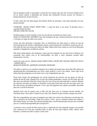 Èşu de qualquer modo os persuadiu a contar-lhe seus nomes logo que eles tivessem matado Iworí,
ele ao menos saberia a Identidade dos homem que finalmente tiveram sucesso em eliminar o
homem pernicioso da face da terra.
O mais velho dos três deles pegou três bastões dentro do quiosque e deu umas pancadas em suas
pernas dizendo:
UNOKARE, AKAKA RAKA MONI TIKA - o qual ele disse o seu nome. O próximo usou o
segundo bastão dizendo:
OWARA WIRI OJU EGUM.
O último pegou o terceiro bastão e usou em suas pernas revelando seu nome como:
IBARA FO DEMI-MU AKPOKPO. Èşu, lhes assegurou de que o homem pernicioso teria de ir para
o céu para ser capaz de saber seus nomes.
Assim, que eles deixaram o quiosque, Èşu, se transformou em outra pessoa e entrou na casa de
Iworí pela porta dos fundos e rapidamente alertou a aproximação dos cavalheiros assassinos do céu.
Èsù então lhe deu seus nomes por ordem de idade. Depois disso Èşu, sentou-se com Iworí-Meji para
aguardar a chegada dos cavalheiros celestes.
Não muito tempo depois, eles chegaram. Assim que eles surgiram em sua casa Iworí os abraçou, me
ensinando seus nomes com ar de familiaridade, um após o outro enquanto sacudia mãos
intimamente com eles.
Assim foi como ele fez: AKAKA RAKA MONI TIIKA, OJURE REE OWARA WIRI OJU EGUN
- ODOJO META.
IBARAFO DEMI MU AKPOKPO-OJURERE-EKERUBO.
Ele então os motivou a se sentarem enquanto ele ia dentro do quarto para trazer-lhes Obi, depois de
agradecendo-lhes profundamente por terem vindo ajudá-lo a servir sua cabeça. Tanto logo Iworí
entrou Èşu lhes perguntou se eles eram Awo e eles responderam que sim.
Neste meio tempo eles penduraram sua sacola misteriosa de tesouros em um prego no lado da
parede da sala de estar. Quando Èşu viu que eles tinham pendurado a sacola, ele lhes disse que três
dias antes um adivinho tinha dito a Iworí que três Awo de um país desconhecido o visitaria. Quando
ele estivesse servindo sua cabeça. O divinador avisou para Iworí para usar três awo para servir seu
Ifá, afim de que ele pudesse prosperar. Com o que eles pegaram seus sapatos assustados, deixando
para trás a sacola de tesouros.
Quando Iworí saiu do quarto com os Obi, Èşu lhe disse que os visitantes haviam partido, ele
entretanto disse a Èşu, para ir chamá-los de volta. Èşu chamou-os para retornar e pegar sua sacola.
Mas eles responderam que como recompensa por saber seus nomes eles deixaram a sacola para trás
para o benefício de Iworí-Meji. Então Èşu contou a Iworí que os visitantes tinham ido embora e
não tinham desejo de voltar. Èşu chamou atenção para a sacola deixada para trás por eles revelando
que era a sacola da prosperidade para enriquecê-lo.
A primeira vista a sacola do lado exterior dava a impressão de estar pingando sangue, mas quando
eles viraram-na foi visto que continha todos os tipos de itens para riqueza, latões, metais, seres
humanos e animais de todos os tipos e muito mais.
106
 
