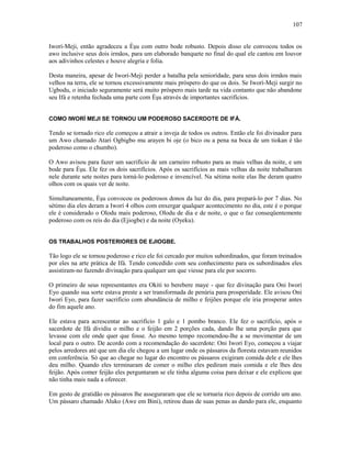 Iworí-Meji, então agradeceu a Èşu com outro bode robusto. Depois disso ele convocou todos os
awo inclusive seus dois irmãos, para um elaborado banquete no final do qual ele cantou em louvor
aos adivinhos celestes e houve alegria e folia.
Desta maneira, apesar de Iworí-Meji perder a batalha pela seniorídade, para seus dois irmãos mais
velhos na terra, ele se tornou excessivamente mais próspero do que os dois. Se Iworí-Meji surgir no
Ugbodu, o iniciado seguramente será muito próspero mais tarde na vida contanto que não abandone
seu Ifá e retenha fechada uma parte com Èşu através de importantes sacrifícios.
COMO IWORÍ MEJI SE TORNOU UM PODEROSO SACERDOTE DE IFÁ.
Tendo se tornado rico ele começou a atrair a inveja de todos os outros. Então ele foi divinador para
um Awo chamado Atari Ogbigbo mu arayen bi oje (o bico ou a pena na boca de um tiokan é tão
poderoso como o chumbo).
O Awo avisou para fazer um sacrifício de um carneiro robusto para as mais velhas da noite, e um
bode para Èşu. Ele fez os dois sacrifícios. Após os sacrifícios as mais velhas da noite trabalharam
nele durante sete noites para torná-lo poderoso e invencível. Na sétima noite elas lhe deram quatro
olhos com os quais ver de noite.
Simultaneamente, Èşu convocou os poderosos donos da luz do dia, para prepará-lo por 7 dias. No
sétimo dia eles deram a Iworí 4 olhos com enxergar qualquer acontecimento no dia, este é o porque
ele é considerado o Olodu mais poderoso, Olodu de dia e de noite, o que o faz conseqüentemente
poderoso com os reis do dia (Ejiogbe) e da noite (Oyeku).
OS TRABALHOS POSTERIORES DE EJIOGBE.
Tão logo ele se tornou poderoso e rico ele foi cercado por muitos subordinados, que foram treinados
por eles na arte prática de Ifá. Tendo concedido com seu conhecimento para os subordinados eles
assistiram-no fazendo divinação para qualquer um que viesse para ele por socorro.
O primeiro de seus representantes era Okiti to berebere maye - que fez divinação para Oni Iworí
Eyo quando sua sorte estava preste a ser transformada de penúria para prosperidade. Ele avisou Oni
Iworí Eyo, para fazer sacrifício com abundância de milho e feijões porque ele iria prosperar antes
do fim aquele ano.
Ele estava para acrescentar ao sacrifício 1 galo e 1 pombo branco. Ele fez o sacrifício, após o
sacerdote de Ifá dividiu o milho e o feijão em 2 porções cada, dando lhe uma porção para que
levasse com ele onde quer que fosse. Ao mesmo tempo recomendou-lhe a se movimentar de um
local para o outro. De acordo com a recomendação do sacerdote: Oni Iworí Eyo, começou a viajar
pelos arredores até que um dia ele chegou a um lugar onde os pássaros da floresta estavam reunidos
em conferência. Só que ao chegar no lugar do encontro os pássaros exigiram comida dele e ele lhes
deu milho. Quando eles terminaram de comer o milho eles pediram mais comida e ele lhes deu
feijão. Após comer feijão eles perguntaram se ele tinha alguma coisa para deixar e ele explicou que
não tinha mais nada a oferecer.
Em gesto de gratidão os pássaros lhe asseguraram que ele se tornaria rico depois de corrido um ano.
Um pássaro chamado Aluko (Awe em Bini), retirou duas de suas penas as dando para ele, enquanto
107
 