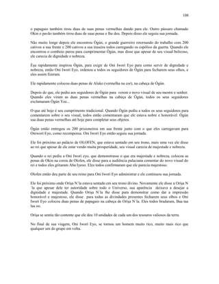 o papagaio também tirou duas de suas penas vermelhas dando para ele. Outro pássaro chamado
Okin o pavão também tirou duas de suas penas e lhe deu. Depois disso ele seguiu sua jornada.
Não muito longe depois ele encontrou Ògún, o grande guerreiro retornando do trabalho com 200
cativos a sua frente e 200 cativos a sua traseira todos carregando os espólios da guerra. Quando ele
encontrou o comboio parou para cumprimentar Ògún, mas disse que apesar de seu visual belicoso,
ele carecia de dignidade e nobreza.
Èşu rapidamente inspirou Ògún, para exigir de Oni Iworí Eyo para como servir de dignidade e
nobreza, então Oni Iworí Eyo, ordenou a todos os seguidores de Ògún para fecharem seus olhos, e
eles assim fizeram.
Ele rapidamente colocou duas penas de Aluko (vermelha na cor), na cabeça de Ògún.
Depois do que, ele pediu aos seguidores de Ògún para verem o novo visual de seu mestre e senhor.
Quando eles viram as duas penas vermelhas na cabeça de Ògún, todos os seus seguidores
exclamaram Ògún Yee...
O que até hoje é seu cumprimento tradicional. Quando Ògún pediu a todos os seus seguidores para
comentarem sobre o seu visual, todos então comentaram que ele estava nobre e honorável. Ògún
usa duas penas vermelhas até hoje para completar seus objetos.
Ògún então entregou os 200 prisioneiros em sua frente junto com o que eles carregavam para
Oniworí Eyo, como recompensa. Oni Iworí Eyo então seguiu sua jornada.
Ele foi próximo ao palácio de OLOFEN, que estava sentado em seu trono, mais uma vez ele disse
ao rei que apesar de ele estar vendo muita prosperidade, seu visual carecia de majestade e nobreza.
Quando o rei pediu a Oni Iworí eyo, que demonstrasse o que era majestade e nobreza, colocou as
penas de Okin na coroa de Olofen, ele disse para a audiência palaciana comentar do novo visual do
rei e todos eles gritaram Aba Iyeoo. Eles todos confirmaram que ele parecia majestoso.
Olofen então deu parte de seu reino para Oni Iworí Eyo administrar e ele continuou sua jornada.
Ele foi próximo onde Oríşa N´la estava sentado em seu trono divino. Novamente ele disse a Oríşa N
´la que apesar dele ter autorídade sobre todo o Universo, sua aparência deixava a desejar a
dignidade e majestade. Quando Oríşa N´la lhe disse para demonstrar como dar a impressão
honorável e majestoso, ele disse para todas as divindades presentes fecharem seus olhos e Oni
Iworí Eyo colocou duas penas de papagaio na cabeça de Oríşa N´la. Eles todos bradaram, Baa taa
laa oo.
Oríşa se sentiu tão contente que ele deu 10 unidades de cada um dos tesouros valiosos da terra.
No final de sua viagem, Oni Iworí Eyo, se tornou um homem muito rico, muito mais rico que
qualquer um do grupo em volta.
108
 