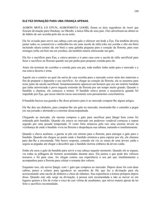 ELE FEZ DIVINAÇÃO PARA UMA CRIANÇA APENAS.
AGBON MOTA LO OTUN, AGBONMOTA LOORÍ, foram os dois seguidores de iworí que
fizeram divinação para Omokan, ou Okonbi, a única filha de seus pais. Eles advertiram-na abster-se
do hábito de sair sozinha pelo dia ou na noite.
Ela foi avisada para servir sua cabeça com um galo e oferecer um bode a Èşu. Ela também deveria
juntar todos os comestíveis e embrulhá-los em uma sacola de ráfia (oke em yoruba e ebo em bini)
incluindo ekuru (emini eki em bini) e uma galinha pequena para o coração da floresta, para seus
inimigos (erhu em bini ota em yoruba), ela também estaria oferecendo um galo.
Ela fez o sacrifício para Èşu, e estava prestes a ir para casa com a sacola de ráfia sacrificial para
fazer o sacrifício na floresta quando seu pai pediu para preparar comida para ele.
Antes ela terminar de cozinhar a comida para seu pai, toda mulher tinha saído para o mercado e a
rua estava deserta e erma.
Aquele era o cenário no qual ela sairia de casa sozinha para o mercado correr atrás dos materiais a
fim de preparar e depositar o seu sacrifício. Ao chegar ao coração da floresta, ela se assentou para
rezar junto da sacola sacrificial. Instantaneamente apareceu um homem que era um notório bandido
que tinha aterrorizado o povo naquela extensão da floresta por um tempo muito grande. Quando o
bandido a chamou, ela começou a tremer. O bandido estava preste a assassiná-la quando foi
impedido por Èşu, que nesse ínterim tocou suavemente com pensamentos conciliatórios.
O bandido baixou sua guarda e lhe disse primeiro para ir ao mercado comprar-lhe alguns artigos.
Ele lhe deu seu dinheiro, para comprar-lhe um galo no mercado, mostrando-lhe o caminho a pegar
em sua jornada e alertando-a a retornar desacompanhada.
Chegando ao mercado, ela mesma comprou o galo para sacrificar para Şàngó bem como foi
ordenada pelo bandido. Quando ela estava no mercado um poderoso vendaval começou a soprar
seguido por uma pesada tempestade. O vento forte arrancou pela raiz uma enorme árvore na
vizinhança de onde o bandido vivia na floresta e despedaçou sua cabana, matando-o imediatamente.
Quando a chuva acalmou, a garota se pôs em retorno para a floresta, para entregar o galo para o
bandido. Quando ela chegou ao ponto onde o bandido oríentou-a para esperar por ele, ela chamou
para dar-lhe a encomenda. Não houve resposta, contudo ela viu os sinais de uma árvore caída e
seguiu as pegadas até chegar a descobrir que o bandido morreu embaixo da árvore caída.
Então ela usou o galo do bandido para servir a sua cabeça naquele momento. Quando ela se ergueu,
viu todas as pilhagens do homem acumuladas durante anos. Ela juntou o que pode dos valiosos
tesouros e foi para casa. Ao chegar contou sua experiência a seu pai que imediatamente a
acompanhou para a floresta para coletar o restante dos valores.
Enquanto isso, ela serviu Şàngó, com 1 galo que comprou no mercado. Depois disso foi com duas
cabras, panos e colares para agradecer ao sacerdote de Ifá, que fez a divinação para ela
acrescentando uma sacola de dinheiro e cheia de inhames. Sua experiência a tornou próspera depois
disso. Quando este odu surge na divinação, à pessoa será recomendada a não se mover só em
lugares quietos a fim de evitar o risco de cair vítima de assaltantes, que talvez matem apesar de ter
feito o sacrifício recomendado.
109
 