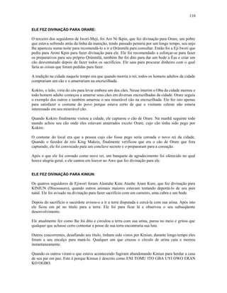 ELE FEZ DIVINAÇÃO PARA ORARE:
O terceiro dos seguidores de Iworí-Meji, foi Aro Ni Ikpin, que fez divinação para Orare, um pobre
que estava sofrendo atrás da linha da inanição, tendo passado penúria por um longo tempo, seu anjo
lhe apareceu numa noite para recomendá-lo a ir a Ọrúnmìlá para consultar. Então foi a Eji Iworí que
pediu para Aroni Kpin para fazer divinação para ele. Ele foi recomendado a esforçar-se para fazer
os preparativos para seu próprio Ọrúnmìlá, também lhe foi dito para dar um bode a Èşu e criar um
cão desventurado depois de fazer todos os sacrifícios. Ele saiu para procurar dinheiro com o qual
faria as coisas que foram pedidas para fazer.
A tradição na cidade naquele tempo era que quando morria o rei, todos os homens adultos da cidade
comprariam um cão e o amarrariam na encruzilhada.
Kokíro, o leão, viria do céu para levar embora um dos cães. Nesse ínterim o Oba da cidade morreu e
todo homem adulto começou a amarrar seus cães em diversas encruzilhadas da cidade. Orare seguiu
o exemplo dos outros e também amarrou o seu miserável cão na encruzilhada. Ele fez isto apenas
para satisfazer o costume do povo porque estava certo de que o visitante celeste não estaria
interessado em seu miserável cão.
Quando Kokiro finalmente visitou a cidade, ele capturou o cão de Orare. Na manhã seguinte todo
mundo achou seu cão onde eles estavam amarrados exceto Orare, cujo cão tinha sido pego por
Kokiro.
O costume do local era que a pessoa cujo cão fosse pego seria coroada o novo rei da cidade.
Quando o fazedor de reis King Makeis, finalmente verificou que era o cão de Orare que fora
capturado, ele foi convocado para um conclave secreto e o prepararam para a coroação.
Após o que ele foi coroado como novo rei, um banquete de agradecimento foi oferecido no qual
houve alegria geral, e ele cantou em louvor ao Awo que fez divinação para ele.
ELE FEZ DIVINAÇÃO PARA KINIUN:
Os quatros seguidores de Ejiworí foram Alastuhe Kute Atushe Arare Kure, que fez divinação para
KINIUN (Dinossauro), quando outros animais maiores estavam tentando deportá-lo de seu país
natal. Ele foi avisado na divinação para fazer sacrifício com um carneiro, uma cabra e um bode.
Depois do sacrifício o sacerdote avisou-o a ir a terra disputada e cercá-la com sua urina. Após isto
ele ficou em pé no título para a terra. Ele foi para ficar lá e observou o seu subseqüente
desenvolvimento.
Ele atualmente fez como lhe foi dito e circulou a terra com sua urina, parou no meio e gritou que
qualquer que achasse certo contestar a posse de sua terra encontraria sua luta.
Outros concorrentes, desafiando seu título, tinham sido vistos por Kiniun, durante longo tempo eles
foram a seu encalço para matá-lo. Qualquer um que cruzou o círculo de urina caiu e morreu
instantaneamente.
Quando os outros viram o que estava acontecendo fugiram abandonando Kiniun para herdar a casa
de seu pai em paz. Este é porque Kiniun é descrito como ENI TOMU ITO GBA UYI OWO ERAN
KO OGBO.
110
 