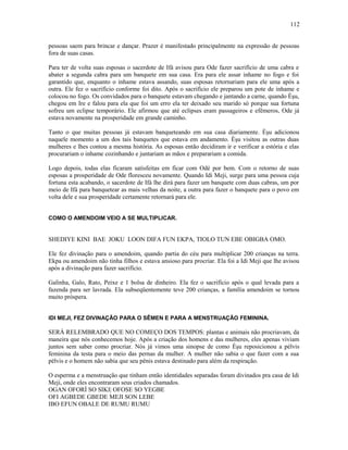 pessoas saem para brincar e dançar. Prazer é manifestado principalmente na expressão de pessoas
fora de suas casas.
Para ter de volta suas esposas o sacerdote de Ifá avisou para Ode fazer sacrifício de uma cabra e
abater a segunda cabra para um banquete em sua casa. Era para ele assar inhame no fogo e foi
garantido que, enquanto o inhame estava assando, suas esposas retornariam para ele uma após a
outra. Ele fez o sacrifício conforme foi dito. Após o sacrifício ele preparou um pote de inhame e
colocou no fogo. Os convidados para o banquete estavam chegando e jantando a carne, quando Èşu,
chegou em Ire e falou para ela que foi um erro ela ter deixado seu marido só porque sua fortuna
sofreu um eclipse temporário. Ele afirmou que até eclipses eram passageiros e efêmeros, Ode já
estava novamente na prosperidade em grande caminho.
Tanto o que muitas pessoas já estavam banqueteando em sua casa diariamente. Èşu adicionou
naquele momento a um dos tais banquetes que estava em andamento. Èşu visitou as outras duas
mulheres e lhes contou a mesma história. As esposas então decidiram ir e verificar a estória e elas
procurariam o inhame cozinhando e juntariam as mãos e preparariam a comida.
Logo depois, todas elas ficaram satisfeitas em ficar com Odé por bem. Com o retorno de suas
esposas a prosperidade de Ode floresceu novamente. Quando Idi Meji, surge para uma pessoa cuja
fortuna esta acabando, o sacerdote de Ifá lhe dirá para fazer um banquete com duas cabras, um por
meio de Ifá para banquetear as mais velhas da noite, a outra para fazer o banquete para o povo em
volta dele e sua prosperidade certamente retornará para ele.
COMO O AMENDOIM VEIO A SE MULTIPLICAR.
SHEDIYE KINI BAE JOKU LOON DIFA FUN EKPA, TIOLO TUN EBE OBIGBA OMO.
Ele fez divinação para o amendoim, quando partia do céu para multiplicar 200 crianças na terra.
Ekpa ou amendoim não tinha filhos e estava ansioso para procriar. Ela foi a Idi Meji que lhe avisou
após a divinação para fazer sacrifício.
Galinha, Galo, Rato, Peixe e 1 bolsa de dinheiro. Ela fez o sacrifício após o qual levada para a
fazenda para ser lavrada. Ela subseqüentemente teve 200 crianças, a família amendoim se tornou
muito próspera.
IDI MEJI, FEZ DIVINAÇÃO PARA O SÊMEN E PARA A MENSTRUAÇÃO FEMININA.
SERÁ RELEMBRADO QUE NO COMEÇO DOS TEMPOS: plantas e animais não procriavam, da
maneira que nós conhecemos hoje. Após a criação dos homens e das mulheres, eles apenas viviam
juntos sem saber como procriar. Nós já vimos uma sinopse de como Èşu reposicionou a pélvis
feminina da testa para o meio das pernas da mulher. A mulher não sabia o que fazer com a sua
pélvis e o homem não sabia que seu pênis estava destinado para além da respiração.
O esperma e a menstruação que tinham então identidades separadas foram divinados pra casa de Idi
Meji, onde eles encontraram seus criados chamados.
OGAN OFORÍ SO SIKI| OFOSE SO YEGBE
OFI AGBEDE GBEDE MEJI SON LEBE
IBO EFUN OBALE DE RUMU RUMU
112
 