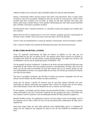 AWON LO DIFA FUN ATO (OU EKUU EM BIN) ABUFUN ASE OU EHE EM BINI.
Sêmen e menstruação ambos estavam ansiosos para saber como procriarem. Deus os tinha criado
enviando-os para usar sua própria inteligência, para dar um jeito de como procriar. Ambos foram
avisados para fazer sacrifício com um bode, ao sêmen foi dito para adicionar efun (giz), galo
branco, pano branco, pombo branco e okro (quiabo). Menstruação por outro lado era para adicionar
galo vermelho e Osun para seu próprio sacrifício.
Providenciaram todo o material sacrificial e os sacerdotes usaram para preparar um remédio para
eles comerem.
Depois disso foi dito ao esperma para ir viver com o homem, enquanto que para a menstruação foi
dita para visitar a mulher e ficar com ela por cinco dias após o dia 30 de cada mês.
Assim é como nos transformamos a criança de esperma e menstruação, através do homem e mulher.
Este é o tipo de remédio cujo sacerdote de Ifá prepara para quem esta ansioso por procriar.
IDI MEJI COMO UM NOTÁVEL LUTADOR.
Como foi explicado anteriormente Idi Meji era famoso ou público no céu mais por sua
combatividade do que por sua prática de Ifá. Sua pequena tarefa diária consistia em desafiar as
divindades mais fortes do céu para lutarem e quase invariavelmente, ele sempre saia vitoríoso. Ele
era habituado a sair de casa de manhã para gritar: LOOGBAN - OO.
Um dia quando ele gritou Loogban-oo. O próprio rei da morte saiu para desafiar Idi Meji para uma
competição de luta romana com uma resposta sarcástica e menosprezante, Idi Meji, disse ao rei da
morte, que ele não estava acostumado em lutar luta romana com um ser maneta, porque ele não
teria oportunidade de mostrar a sua superiorídade de sua força. Ele insistiu que aceitaria de criaturas
com mais de uma cabeça.
Tão logo as novidades circularam, que Idi Meji só lutaria com pessoas carregando mais de uma
cabeça, uma divindade com duas cabeças saiu para encontrá-lo.
Assim que ele aceitou o desafio ele arrancou uma de suas duas cabeças deixando com uma.
Explicando seu objetivo declarando que ninguém tinha o direito de carregar mais de uma cabeça,
estava determinado a forçar mais dos habitantes do céu a criaturas com uma cabeça.
No dia seguinte, a divindade com três cabeças saiu para desafiar Idi Meji, e ele arrancou suas duas
cabeças deixando-o com uma. O processo continuou até ele encontrar por acaso a divindade com
nove cabeças. Esta foi a primeira a sair de manhã para desafiar Idi Meji, gritando Loogban-oo...
Quando Idi-Meji aceitou, ele rapidamente arrancou oito das cabeças extras da divindade, mal fez
seu oponente cair no chão e então ele estava em pé novamente para comprometer Idi Meji, para a
segunda luta.
Neste meio tempo Ajala, por outro lado conhecido como Agbede-Ògún, quem é o modelador de
cabeças do céu, alegrou-se que enquanto Iji estava no céu ele teria trabalho em abundância para
fazer.
113
 