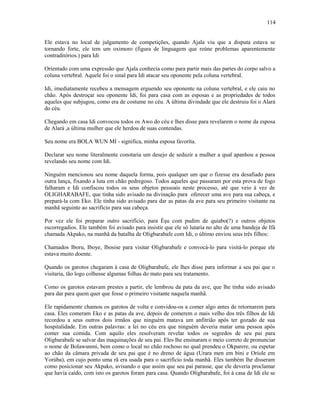 Ele estava no local de julgamento de competições, quando Ajala viu que a disputa estava se
tornando forte, ele tem um oximoro (figura de linguagem que reúne problemas aparentemente
contraditórios.) para Idi
Oríentado com uma expressão que Ajala conhecia como para partir mais das partes do corpo salvo a
coluna vertebral. Aquele foi o sinal para Idi atacar seu oponente pela coluna vertebral.
Idi, imediatamente recebeu a mensagem erguendo seu oponente na coluna vertebral, e ele caiu no
chão. Após destroçar seu oponente Idi, foi para casa com as esposas e as propriedades de todos
aqueles que subjugou, como era de costume no céu. A última divindade que ele destruiu foi o Alará
do céu.
Chegando em casa Idi convocou todos os Awo do céu e lhes disse para revelarem o nome da esposa
de Alará ,a última mulher que ele herdou de suas contendas.
Seu nome era BOLA WUN MI - significa, minha esposa favoríta.
Declarar seu nome literalmente conotaria um desejo de seduzir a mulher a qual apanhou a pessoa
revelando seu nome com Idi.
Ninguém mencionou seu nome daquela forma, pois qualquer um que o fizesse era desafiado para
outra lança, fixando a luta em chão pedregoso. Todos aqueles que passaram por esta prova de fogo
falharam e Idi confiscou todos os seus objetos pessoais neste processo, até que veio à vez de
OLIGHARABAFE, que tinha sido avisado na divinação para oferecer uma ave para sua cabeça, e
prepará-la com Eko. Ele tinha sido avisado para dar as patas da ave para seu primeiro visitante na
manhã seguinte ao sacrifício para sua cabeça.
Por vez ele foi preparar outro sacrifício, para Èşu com pudim de quiabo(?) e outros objetos
escorregadios. Ele também foi avisado para insistir que ele só lutaria no alto de uma bandeja de Ifá
chamada Akpako, na manhã da batalha de Oligbarabafe com Idi, o último enviou seus três filhos:
Chamados Iboru, Iboye, Ibosise para visitar Oligbarabafe e convocá-lo para visitá-lo porque ele
estava muito doente.
Quando os garotos chegaram à casa de Oligbarabafe, ele lhes disse para informar a seu pai que o
visitaria, tão logo colhesse algumas folhas do mato para seu tratamento.
Como os garotos estavam prestes a partir, ele lembrou da pata da ave, que lhe tinha sido avisado
para dar para quem quer que fosse o primeiro visitante naquela manhã.
Ele rapidamente chamou os garotos de volta e convidou-os a comer algo antes de retornarem para
casa. Eles comeram Eko e as patas da ave, depois de comerem o mais velho dos três filhos de Idi
recordou a seus outros dois irmãos que ninguém matava um anfitrião após ter gozado de sua
hospitalidade. Em outras palavras: a lei no céu era que ninguém deveria matar uma pessoa após
comer sua comida. Com aquilo eles resolveram revelar todos os segredos de seu pai para
Oligbarabafe se salvar das maquinações de seu pai. Eles lhe ensinaram o meio correto de pronunciar
o nome de Bolawunmi, bem como o local no chão rochoso no qual prendeu o Okparere, ou espetar
ao chão da câmara privada de seu pai que é no dreno de água (Urara men em bini e Oríole em
Yorúba), em cujo ponto uma rã era usada para o sacrifício toda manhã. Eles também lhe disseram
como posicionar seu Akpako, avisando o que assim que seu pai parasse, que ele deveria proclamar
que havia caído, com isto os garotos foram para casa. Quando Oligbarabafe, foi à casa de Idi ele se
114
 