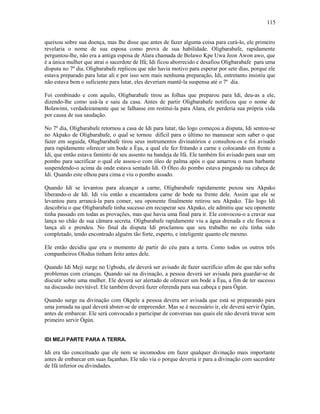 queixou sobre sua doença, mas lhe disse que antes de fazer alguma coisa para curá-lo, ele primeiro
revelaria o nome de sua esposa como prova de sua habilidade. Oligbarabafe, rapidamente
perguntou-lhe, não era a antiga esposa de Alara chamada de Bolawo Kpe Uwa Jeon Awon awo, que
é a única mulher que atrai o sacerdote de Ifá; Idi ficou aborrecido e desafiou Oligbarabafe para uma
disputa no 7º dia. Oligbarabafe replicou que não havia motivo para esperar por sete dias, porque ele
estava preparado para lutar ali e por isso sem mais nenhuma preparação, Idi, entretanto insistiu que
não estava bem o suficiente para lutar, eles deveriam mantê-la suspensa até o 7º dia.
Foi combinado e com aquilo, Oligbarabafe tirou as folhas que preparou para Idi, deu-as a ele,
dizendo-lhe como usá-la e saiu da casa. Antes de partir Oligbarabafe notificou que o nome de
Bolawimi, verdadeiramente que se falhasse em restituí-la para Alara, ele perderia sua própria vida
por causa de sua saudação.
No 7º dia, Oligbarabafe retornou a casa de Idi para lutar, tão logo começou a disputa, Idi sentou-se
no Akpako de Oligbarabafe, o qual se tornou difícil para o último no manusear sem saber o que
fazer em seguida, Olugbarabafe tirou seus instrumentos divinatórios e consultou-os e foi avisado
para rapidamente oferecer um bode a Èşu, a qual ele fez fritando a carne e colocando em frente a
Idi, que então estava faminto de seu assento na bandeja de Ifá. Ele também foi avisado para usar um
pombo para sacrificar o qual ele assou-o com óleo de palma após o que amarrou o num barbante
suspendendo-o acima da onde estava sentado Idi. O Óleo do pombo estava pingando na cabeça de
Idi. Quando este olhou para cima e viu o pombo assado.
Quando Idi se levantou para alcançar a carne, Oligbarabafe rapidamente puxou seu Akpako
liberando-o de Idi. Idi viu então a encantadora carne de bode na frente dele. Assim que ele se
levantou para arrancá-la para comer, seu oponente finalmente retirou seu Akpako. Tão logo Idi
descobriu o que Oligbarabafe tinha sucesso em recuperar seu Akpako, ele admitiu que seu oponente
tinha passado em todas as provações, mas que havia uma final para ir. Ele convocou-o a cravar sua
lança no chão de sua câmara secreta. Oligbarabafe rapidamente viu a água drenada e ele fincou a
lança ali e prendeu. No final da disputa Idi proclamou que seu trabalho no céu tinha sido
completado, tendo encontrado alguém tão forte, esperto, e inteligente quanto ele mesmo.
Ele então decidiu que era o momento de partir do céu para a terra. Como todos os outros três
companheiros Olodus tinham feito antes dele.
Quando Idi Meji surge no Ugbodu, ele deverá ser avisado de fazer sacrifício afim de que não sofra
problemas com crianças. Quando sai na divinação, a pessoa deverá ser avisada para guardar-se de
discutir sobre uma mulher. Ele deverá ser alertado de oferecer um bode a Èşu, a fim de ter sucesso
na discussão inevitável. Ele também deverá fazer oferenda para sua cabeça e para Ògún.
Quando surge na divinação com Okpele a pessoa devera ser avisada que está se preparando para
uma jornada na qual deverá abster-se de empreender. Mas se é necessário ir, ele deverá servir Ògún,
antes de embarcar. Ele será convocado a participar de conversas nas quais ele não deverá travar sem
primeiro servir Ògún.
IDI MEJI PARTE PARA A TERRA.
Idi era tão conceituado que ele nem se incomodou em fazer qualquer divinação mais importante
antes de embarcar em suas façanhas. Ele não via o porque deveria ir para a divinação com sacerdote
de Ifá inferior ou divindades.
115
 