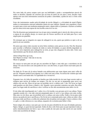 Por outro lado ele estava sempre certo que sua habilidade e poder o acompanhariam através de
todos os desafios. Quando ele concluiu que era hora de partir do céu para a terra, decidiu viajar
apenas com seus dois instrumentos essenciais de poder e autorídade, a pedra de raio e o forte vento
escaldante.
Estes são instrumentos usados pela divindade do trovão (Şàngó), e a divindade do metal (Ògún),
ambos os instrumentos estavam embutidos dentro de suas cabeças. Quando seus seguidores viram-
no partir para a terra sem nenhuma preparação maior, alguns deles se juntaram e fizeram se lembrar
que ele nunca teria uma esposa de sua escolha como teve no céu.
Eles lhe disseram que justamente por isso já que estava rumando para ir através da vida na terra sem
a esposa de seu próprio desejo, ao menos que ele fizesse sacrifício de um bode para Èşu e uma
angola para seu guardião.
Ele retorquiu que se ninguém era capaz de subjugá-lo no céu, quem que poderia se opor a ele ou
pará-lo em seu caminho.
Ele jurou que estava indo executar na terra feitos similares como gravou no céu. Eles lhe disseram
para recordar a influência rompente de todas as outras divindades, as quais detinha degradado no
céu. Ele seria impotente para subjugá-las na terra, já que elas chegaram lá antes dele. Entre seus
representantes que lhe davam alerta estavam:
Abini LOrígi-Omo igi ri mu,
Edo Okpini ni monje  Edo oke ni mo mu.
Okuro ni agbigbo.
Ele nasceu na terra para um pai que era sacerdote de Ògún e uma mãe que a sacerdotisa era de
Şàngó. Ele saiu do útero com uma pedra de raio e um alto forno, os quais foram reservados para ele
crescesse.
Na idade de 10 anos ele já estava lutando com adolescentes que eram alguns anos mais velho do
que ele. Ninguém poderia tocar alguma vez o chão com suas costas. Se tornou tão violento que todo
mundo estava com medo dele. Foi apelidado de o invencível.
Enquanto isso, ele tinha ido guardar os bastões que tinha trazido do céu num lugar secreto onde se
refugiou para usá-los de tempos em tempos. Um dia viu seu pai se preparando para servir sua
cabeça com um cão. Disse ao pai que era proibido servir a cabeça com 1 cão. Ele levou ao lugar
onde guardou seu alto forno e abateu o cão. Quando o povo presente contestou sua ação, lhes disse
para ir ao lugar onde ele sacrificou o cão e verificar se eles não encontrariam uma cabra viva lá.
O cão tinha sido transfigurado em 1 cabra viva e foi trazida a seu pai para servir sua cabeça. Numa
segunda ocasião ele e sua mãe estavam preparando para vir servir a sua cabeça com uma ovelha.
Mas uma vez ele disse, que era proibido servir a cabeça com uma ovelha. Então a levou para onde
deixou sua pedra de raio e sacrificou-a. Ele foi de novo contestado pelos mais velhos ao redor e lhes
disse que onde sacrificou a ovelha eles achariam óleo de palma com um galo. O povo coletou o óleo
e o galo, e a mãe ofereceu-os a sua cabeça, enquanto ele a oríentou para beber o óleo.
Neste estágio ele contou a seus pais que veio do céu para relembrá-los de suas divindades patronas:
Ògún e Şàngó, os quais haviam ignorado. Então ele deu o alto forno para seu pai reproduzir todas as
ações manufaturamento do ferro e aço e deu a pedra de raio para sua mãe usá-la em suas tarefas
como uma sacerdotisa de Şàngó.
116
 