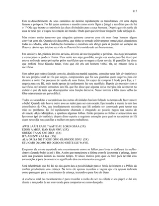 Este re-descobrimento de seus caminhos de destino rapidamente os transformou em uma dupla
famosa e próspera. Foi Idi quem ensinou o mundo como servir Ògún e Şàngó e acreditar que ele foi
o 1º Odu que trouxe a cerimônia das duas divindades para a raça humana. Depois que ele partiu da
casa de seus pais e vagou no coração do mundo. Onde quer que ele fosse ninguém pode subjugá-lo.
Mas estava muito temeroso que ninguém quisesse casar-se com ele nem fazer homem algum
conviver com ele. Quando ele descobriu, que tinha se tornado efetivamente ostracizado, abandonou
todas as cidades, vilas e habitações humanas e construiu um abrigo para si próprio no coração da
floresta. Assim que iniciou sua vida na floresta foi considerado um homem mau.
Em seu novo lar, plantou árvores de kola, árvores de noz (nogueira) e pereiras. Elas logo cresceram
e começaram a produzir frutos. Uma noite seu anjo guardião, surgiu em sonho para lhe dizer que
estava sofrendo tantas privações pelos sacrifícios que se negou a fazer no céu. O guardião lhe disse
que embora fosse ficando tarde, visto que ele era um homem velho, ele, no entanto faria o
sacrifício.
Sem saber que estava falando com ele, decidiu na manhã seguinte, consultar seus Ikin divinatórios e
foi seu próprio sinal de Ifá que surgiu, compreendeu que foi seu guardião quem sugerira para ele
durante a noite. Do processo de venda de suas frutas, foi capaz de comprar 1 bode para Èşu, e 1
angola para seu Ifá, mais tarde apesar de tardiamente fez seu sacrifício. Depois de proceder com o
sacrifício, novamente consultou seu Ifá, que lhe disse que alguma coisa enérgica iria acontecer na
cidade e que ele teria que desempenhar uma função decisiva. Nesse ínterim a filha mais velha do
Oba estava tendo um parto difícil.
Todos os sacerdotes e sacerdotisas das outras divindades haviam falhado na tentava de fazer nascer
o bebê. Quando não houve outro awo ao redor para ser convocado, Èşu invadiu a mente de um dos
conselheiros do Oba, que imediatamente recordou que Idi poderia ser convocado para tentar sua
mão no problema. Idi foi rapidamente chamado e chegando ao palácio pegou sua sacola de
divinação Akpo Minijekun, e apanhou algumas folhas. Então preparou as folhas e acrescentou seu
Iyerossun (pó divinatório), depois disso repetiu a seguinte entoação para qual os sacerdotes de Ifá
usam neste dia para auxiliar a mulher em parto trabalhoso.
AWO LAAFI RABE TAAFI DAE LOKO GBAA (3X)
EDON A MOJU GAN RAN NWU (3X)
ORUKO TAAN KPE OBO (3X)
IFA ABENW KPA KA (3X)
ALA ORÍSA NO TI GBE OMO OLOMODE SINU (3X)
ETU OMO OLOMO BO OGBO RO ORÍTE EJE WAYE.
Enquanto ele estava repetindo este encantamento usava as folhas para lavar o abdômen da mulher
depois fazendo bebê-la até o fim. Assim que mencionou a última estrofe do poema a criança, junto
com sua placenta saíram ao mesmo tempo. O único motivo pelo qual eu tive para revelar esta
encantação, é para demonstrar o significado dos encantamentos em geral.
Será relembrado que foi Idi no céu quem deu a possibilidade para o Pênis do homem e a Pélvis da
mulher produzirem uma criança. Na terra ele apenas recordou a vagina que era apenas indicada
como passagem para o nascimento da criança, trazendo-a para fora do útero.
A essência total do encantamento é para recordar a razão do ser no celeste e seu papel, e daí em
diante o seu poder de ser convocada para comportar-se como desejado.
117
 