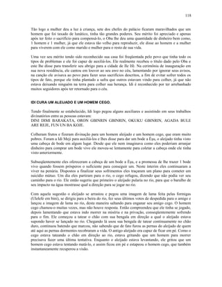 Tão logo a mulher deu a luz à criança, sete dos chefes do palácio ficaram maravilhados que um
homem que foi taxado de lunático, tinha tão grandes poderes. Seu mérito foi apreciado e apenas
após ter feito o sacrifício para compensá-lo, o Oba lhe deu uma quantidade de dinheiro bem como,
1 homem e 1 mulher, já que ele estava tão velho para reproduzir, ele disse ao homem e a mulher
para viverem com ele como marido e mulher para o resto de sua vida.
Uma vez seu mérito tendo sido reconhecido sua casa foi freqüentada pelo povo que tinha todo os
tipos de problemas e ele foi capaz de auxiliá-los. Ele realmente recebeu o título dado pelo Oba e
este lhe disse para transferir seu abrigo para a cidade de Ile Ifé. Na cerimônia de inauguração em
sua nova residência, ele cantou em louvor ao seu awo no céu, lamentando por ignorar seus avisos,
na canção ele avisava ao povo para fazer seus sacrifícios descritos, a fim de evitar sofrer todos os
tipos de fato, porque ele tinha plantado a safra que outros estavam vindo para colher, já que não
estava deixando ninguém na terra para colher sua herança. Idi é reconhecido por ter arrebanhado
muitos seguidores após ter retornado para o céu.
IDI CURA UM ALEIJADO E UM HOMEM CEGO.
Tendo finalmente se estabelecido, Idi logo pegou alguns auxiliares e assistindo em seus trabalhos
divinatórios entre as pessoas estavam:
DINI DIMI BARAKATA, ORON GBINRIN GBINRIN, OKUKU GBINRIN, AGADA BULE
ARE REJE, FUN UN BA KOJE.
Colheram frutos e fizeram divinação para um homem aleijado e um homem cego, que eram muito
pobres. Foram a Idi Meji para auxiliá-los e lhes disse para dar um bode a Èşu, o aleijado tinha visto
uma cabeça de bode em algum lugar. Desde que ele nem imaginava como eles poderiam arranjar
dinheiro para comprar um bode vivo ele moveu-se lentamente para coletar a cabeça onde ele tinha
visto anteriormente.
Subseqüentemente eles ofereceram a cabeça de um bode a Èşu, e a promessa de lhe trazer 1 bode
vivo quando fossem prósperos o suficiente para conseguir um. Neste ínterim eles continuaram a
viver na penúria. Dispostos a finalizar seus sofrimentos eles traçaram um plano para cometer um
suicídio mútuo. Um dia eles partiram para o rio, o cego refugou, dizendo que não podia ver seu
caminho para o rio. Ele então sugeriu que primeiro o aleijado pularia no rio, para que o barulho de
seu impacto na água mostrasse qual a direção para se jogar no rio.
Com aquela sugestão o aleijado se arrastou e pegou uma imagem de lama feita pelas formigas
(Ulelefe em bini), se dirigiu para a beira do rio, fez seus últimos votos de despedida para o amigo e
lançou a imagem de lama no rio, desta maneira saltando para enganar seu amigo cego. O homem
cego chamou-o muitas vezes, mas não houve resposta. Então compreendeu que ele tinha se jogado,
depois lamentando que estava indo morrer na miséria e na privação, conseqüentemente sofrendo
para o fim. Ele começou a tatear o chão com sua bengala em direção a qual o aleijado estava
supondo haver se lançado no rio. Chegando lá usou sua bengala de tatear continuamente no chão
duro, continuou batendo que marcou, não sabendo que de fato furou as pernas do aleijado de quem
até aqui as pernas dormentes recobraram a vida. O antigo aleijado era capaz de ficar em pé. Como o
cego estava tateando o chão em direção ao rio, estava gritando que um homem para morrer
precisava fazer uma última tentativa. Enquanto o aleijado estava levantando, ele gritou que um
homem cego estava tentando matá-lo, e assim ficou em pé e estapeou o homem cego, que também
instantaneamente recuperou a visão.
118
 