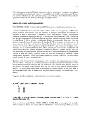 Como eles estavam responsabilizando cada um o outro, se abraçaram e começaram a se alegrar,
ambos caminharam para casa pela primeira vez completamente curados, e procuraram por dinheiro
para comprar o bode o qual eles ofereceriam a Èşu, sem nenhuma demora. Finalmente eles foram
agradecer ao velho Idi pela divinação eficaz que ele fez para ambos.
A CURA DO CEGO E A HÉRNIA MAGOADA.
OYIN FERERE MI OFE - Fez divinação para Idi Meji, quando nova criança nasceu na sua casa.
Ele convocou Arukuku Taaku, awo ono Alara e Arukuku Taaku, awo ono Ijero. O Awo Alara tinha
hérnia, enquanto Awo Ijero era cego. Idi convocou os dois para participarem da divinação, de
cerimônia do nome da nova criança. O Awo Ijero (Adeve), foi o primeiro a chegar e ele prosseguiu
mais uma vez para a divinação com Ikin para a criança, como Awo Alara estava vindo e ele ouviu o
som dos Ikin, imediatamente declarou do lado de fora que o Awo que estava divinando sem esperá-
lo tinha Hérnia. O Adeve ouvindo a proclamação do awo recém-chegado, disse que o Awo que
declarou seu problema era ele mesmo cego de um olho. O Adeve perguntou para o awo de fora da
casa, o que ele devia fazer para curar sua hérnia. Foi dito para servir seu pai falecido com um
carneiro. Em resposta o Awo cego parcial perguntou de dentro o que ele deveria fazer para curar o
olho cego. Ele foi recomendado de servir sua cabeça com um galo. O awo caolho foi para casa sem
ver seu colega. O Adeve também abandonou sua tarefa divinatória, e foi para sua casa servir seu
pai. Quando ele estava servindo seu pai com um carneiro, o animal escoiceou um de seus membros
traseiros e pisou sua hérnia, o pus da hérnia dos testículos arrebentou e começou a vazar,
imediatamente desmaiou e caiu de cama para repousar sem terminar o sacrifício. No momento em
que ele levantou da cama a hérnia tinha ido.
Quando o outro Awo caolho, foi para casa para servir sua cabeça com um galo, ele estava rezando
para sua cabeça e soltou um de seus dedos que acertou seu olho ruim e no meio de uma dor severa
ele recuperou o uso de seu olho cego. De suas respectivas casas cada um deles, após ser curado de
suas aflições, decidiram ir agradecer Idi Meji, em sua casa. Os dois Awo se encontraram pela
primeira vez quando estavam cruzando o portão logo na chegada da casa de Idi Meji. Após as
apresentações formais, eles se abraçaram e juntos decidiram completar a divinação para a nova
criança.
Chegando lá ambos agradeceram a Ọrúnmìlá pelos seus próprios milagres.
CAPÍTULO XVII -OBARA -MEJI
I I
I I I I
I I I I
I I I I
CONFUSÃO E DESENTENDIMENTO COMEÇARAM COM OS CINCO OLODUS DO CORPO
GENEALÓGICO DE IFÁ.
Com os primeiros quatro Olodus (OGBE, OYEKU, IWORÍ, IDI), se seus signos são marcados
dobrados acima ou abaixo, eles conservarão suas identidades. Foi com Obara que dobrando os seus
119
 