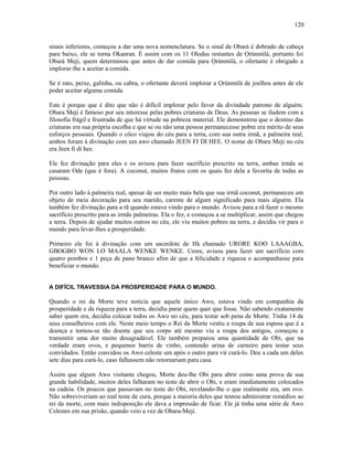 sinais inferiores, começou a dar uma nova nomenclatura. Se o sinal de Obará é dobrado de cabeça
para baixo, ele se torna Okanran. É assim com os 11 Olodus restantes de Ọrúnmìlá, portanto foi
Obará Meji, quem determinou que antes de dar comida para Ọrúnmìlá, o ofertante é obrigado a
implorar-lhe a aceitar a comida.
Se é rato, peixe, galinha, ou cabra, o ofertante deverá implorar a Ọrúnmìlá de joelhos antes de ele
poder aceitar alguma comida.
Este é porque que é dito que não é difícil implorar pelo favor da divindade patrono de alguém.
Obara Meji é famoso por seu interesse pelas pobres criaturas de Deus. As pessoas se iludem com a
filosofia frágil e frustrada de que há virtude na pobreza material. Ele demonstrou que o destino das
criaturas era sua própria escolha e que se ou não uma pessoa permanecesse pobre era mérito de seus
esforços pessoais. Quando o côco viajou do céu para a terra, com sua outra irmã, a palmeira real,
ambos foram à divinação com um awo chamado JEEN FI DI HEE. O nome de Obara Meji no céu
era Jeen fi di hee.
Ele fez divinação para eles e os avisou para fazer sacrifício prescrito na terra, ambas irmãs se
casaram Ode (que é fora). A coconut, muitos frutos com os quais fez dela a favoríta de todas as
pessoas.
Por outro lado à palmeira real, apesar de ser muito mais bela que sua irmã coconut, permaneceu um
objeto de meia decoração para seu marido, carente de algum significado para mais alguém. Ela
também fez divinação para a rã quando estava vindo para o mundo. Avisou para a rã fazer o mesmo
sacrifício prescrito para as irmãs palmeiras. Ela o fez, e começou a se multiplicar, assim que chegou
a terra. Depois de ajudar muitos outros no céu, ele viu muitos pobres na terra, e decidiu vir para o
mundo para levar-lhes a prosperidade.
Primeiro ele foi à divinação com um sacerdote de Ifá chamado URORE KOO LAAAGBA,
GBOGBO WON LO MAALA WENKE WENKE. Urore, avisou para fazer um sacrifício com
quatro pombos e 1 peça de pano branco afim de que a felicidade e riqueza o acompanhasse para
beneficiar o mundo.
A DIFÍCIL TRAVESSIA DA PROSPERIDADE PARA O MUNDO.
Quando o rei da Morte teve notícia que aquele único Awo, estava vindo em companhia da
prosperidade e da riqueza para a terra, decidiu parar quem quer que fosse. Não sabendo exatamente
saber quem era, decidiu colocar todos os Awo no céu, para testar sob pena de Morte. Tinha 14 de
seus conselheiros com ele. Neste meio tempo o Rei da Morte vestiu a roupa de sua esposa que é a
doença e tornou-se tão doente que seu corpo até mesmo viu a roupa dos antigos, começou a
transmitir uma dor muito desagradável. Ele também preparou uma quantidade de Obi, que na
verdade eram ovos, e pequenos barris de vinho, contendo urina de carneiro para testar seus
convidados. Então convidou os Awo celeste um após o outro para vir curá-lo. Deu a cada um deles
sete dias para curá-lo, caso falhassem não retornariam para casa.
Assim que algum Awo visitante chegou, Morte deu-lhe Obi para abrir como uma prova de sua
grande habilidade, muitos deles falharam no teste de abrir o Obi, e eram imediatamente colocados
na cadeia. Os poucos que passavam no teste do Obi, revelando-lhe o que realmente era, um ovo.
Não sobreviveriam ao real teste de cura, porque a maioría deles que tentou administrar remédios ao
rei da morte, com mais indisposição ele dava a impressão de ficar. Ele já tinha uma série de Awo
Celestes em sua prisão, quando veio a vez de Obara-Meji.
120
 