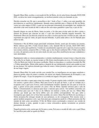 Quando Obara Meji, recebeu o convocado do Rei da Morte, ele de outra forma chamado JEEN FIDI
HEE, ou deixe-me sentar sossegadamente, ou inofensivamente como era chamado no céu.
Decidiu consultar seu Ifá, que o aconselhou a dar 1 bode a Èşu e 1 cabra a seu anjo guardião, ele
providenciou os sacrifícios rapidamente. Quando estava partindo para o Palácio do Rei da Morte,
vestiu seu colar mágico (UDE), o qual era seu principal instrumento de autorídade Aşé, também foi
advertido a dar uma escada de mão a cada um dos seus anjos guardiões e para Èşu, o que ele fez.
Quando chegou na casa da Morte, bateu na porta, e foi dito para revelar antes de abrir a porta o
número de pessoas que estavam na sala e o que eles estavam fazendo naquele momento. Ele
finalmente olhou em sua bola de cristal de seu colar e revelou que haviam 14 deles na sala, cada um
segurando um copo de vinho, do qual estavam bebendo. A porta então abriu e ele foi liberado para
entrar na sala.
Finalmente o Rei da Morte surgiu parecendo seriamente doente, assim que ele tomou seu assento,
Morte ordenou que Obi e Vinho fossem dados a eles. Quando Obi foi servido, JEEN DIFI HEE,
disse aos outros para quebrá-los. Usando um encantamento especial com o qual ele evocou-os pelos
seus nomes celestes, conjurou Obi e o Vinho, que se eles fossem realmente Obi e Vinho como Deus
os criou, ele apoiaria como tal, de outro modo ele ante seus olhos modificaria nas suas verdadeiras e
reais identidades.
Rapidamente todos os venenos preparados e contidos imediatamente vieram à tona e a base de urina
de ovelha foi ao fundo, ao mesmo tempo os Obi foram transformados em ovos. Ele então protestou
o Rei da Morte por tratá-lo tão pouco acolhedor. Morte se desculpou e o acalmou trazendo-lhe Obi
e Vinhos apropriados. Morte então apelou a despeito de sua indisposição inicial, para ajudar na cura
de sua doença. Ele replicou dizendo que tinha de comer e beber primeiro, porque estava com fome
de sua longa viagem.
Quando Obara-Meji foi sendo servido com comida Èşu, se transfigurou em um rapaz sonolento e
parou no portão, antes de comer a comida, ele retirou seu okpele (instrumento de divinação), e seu
próprio Ifá surgiu . O que fez perguntar se a comida era segura e boa para a saúde.
Ele então convidou o rapaz para comer da comida. O garoto engoliu toda a refeição e seu conteúdo.
Em retorno o garoto disse a Obara- Meji para livrar-se do pote de barro, o que na verdade era o
recipiente com o qual seus (Yawa), eram normalmente tratados. Quando ele saiu para se livrar do
pote, o garoto avisou para consentir em curar o Rei da Morte. Quando retornou para a sala da
Morte, voluntariamente se ofereceu para fazer o máximo para curá-lo Ele também concordou em
não retornar para casa em 7 dias se ele falhasse em realizar a tarefa, por sua vez. Obara Meji
afirmou que desde que não havia débito sem um crédito correspondente. Ele quis saber a
recompensa que espera ele se fosse bem sucedido, em curar o Idoso Rei da Morte de sua doença, e
Morte prometeu-lhe entregar metade de seus pertences, se ele conseguisse. Pelo mesmo sinal, o
garoto também perguntou a ele o que faria para que conseguisse ajudá-lo e Obará prometeu dar-lhe
metade de tudo como um prêmio. O Rei da Morte estava acostumado a remover seu vestido de
doença durante a noite, quando ia para a cama colocando-a apenas novamente ao primeiro
pensamento da manhã.
Naquela primeira noite, assim que ele foi para a cama, Èsù usou a escada de mão com o qual Obara
fez sacrifício para subir ao quarto da Morte.
121
 